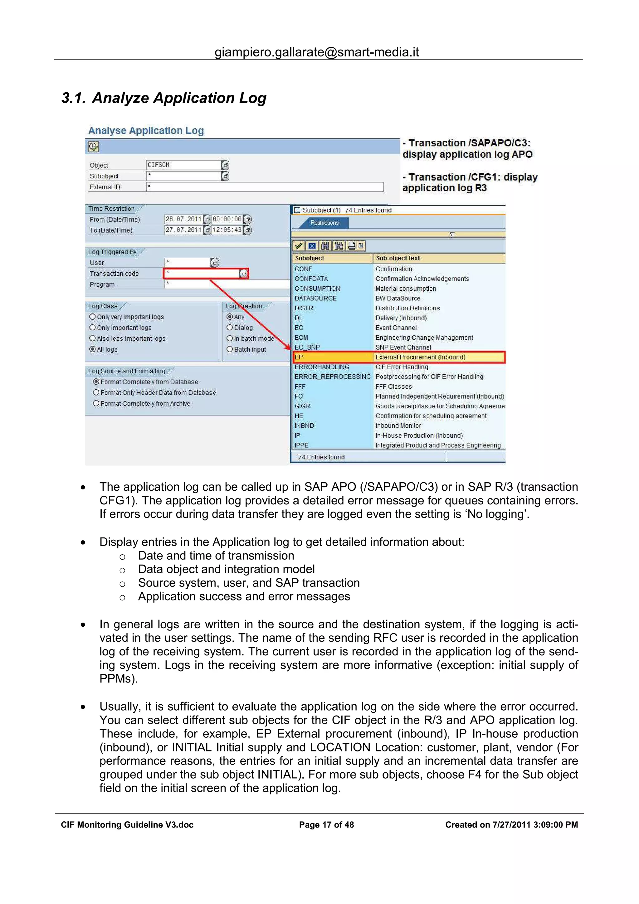 giampiero.gallarate@smart-media.it
CIF Monitoring Guideline V3.doc Page 17 of 48 Created on 7/27/2011 3:09:00 PM
3.1. Analyze Application Log
• The application log can be called up in SAP APO (/SAPAPO/C3) or in SAP R/3 (transaction
CFG1). The application log provides a detailed error message for queues containing errors.
If errors occur during data transfer they are logged even the setting is ‘No logging’.
• Display entries in the Application log to get detailed information about:
o Date and time of transmission
o Data object and integration model
o Source system, user, and SAP transaction
o Application success and error messages
• In general logs are written in the source and the destination system, if the logging is acti-
vated in the user settings. The name of the sending RFC user is recorded in the application
log of the receiving system. The current user is recorded in the application log of the send-
ing system. Logs in the receiving system are more informative (exception: initial supply of
PPMs).
• Usually, it is sufficient to evaluate the application log on the side where the error occurred.
You can select different sub objects for the CIF object in the R/3 and APO application log.
These include, for example, EP External procurement (inbound), IP In-house production
(inbound), or INITIAL Initial supply and LOCATION Location: customer, plant, vendor (For
performance reasons, the entries for an initial supply and an incremental data transfer are
grouped under the sub object INITIAL). For more sub objects, choose F4 for the Sub object
field on the initial screen of the application log.
 