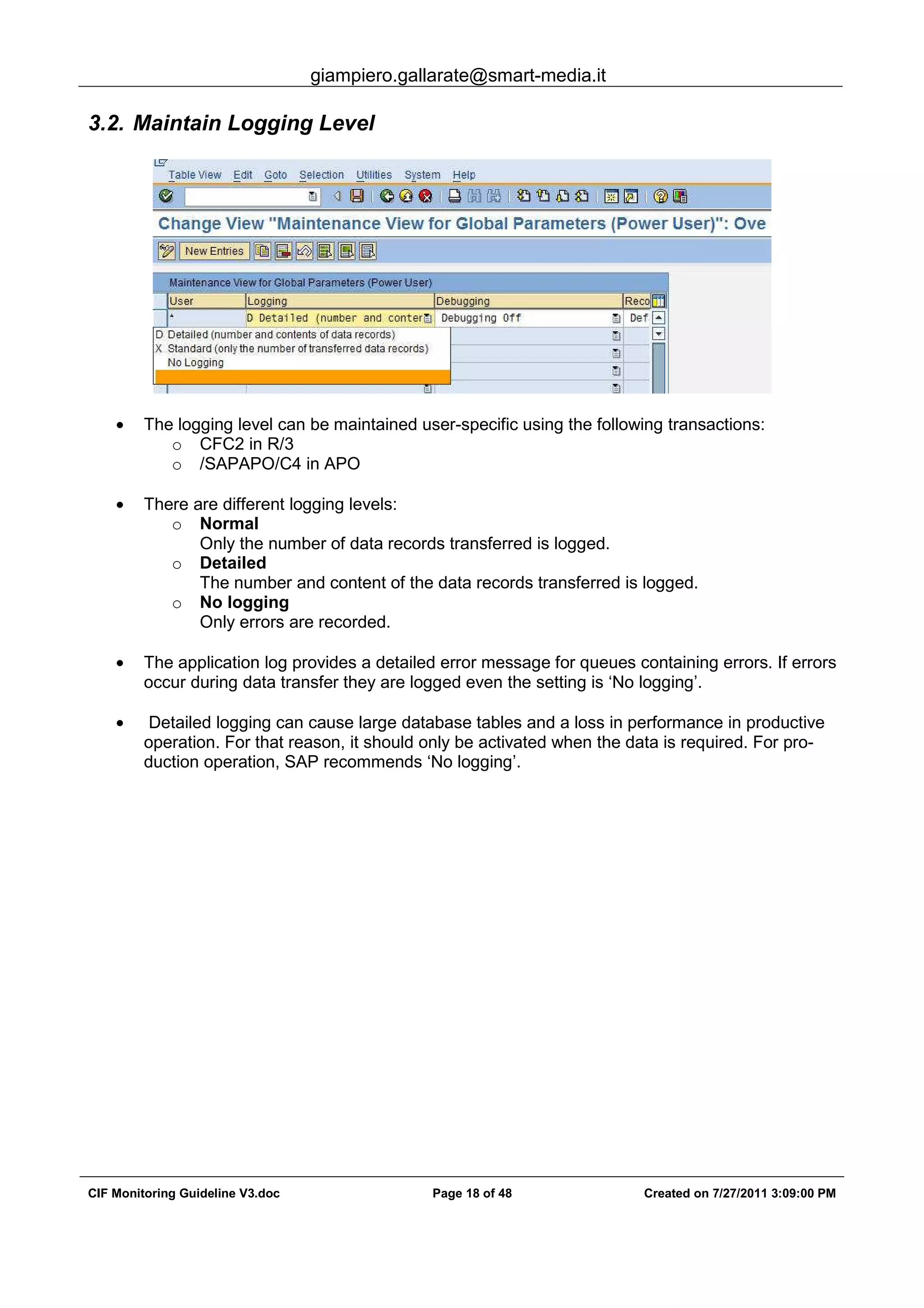 giampiero.gallarate@smart-media.it
CIF Monitoring Guideline V3.doc Page 18 of 48 Created on 7/27/2011 3:09:00 PM
3.2. Maintain Logging Level
• The logging level can be maintained user-specific using the following transactions:
o CFC2 in R/3
o /SAPAPO/C4 in APO
• There are different logging levels:
o Normal
Only the number of data records transferred is logged.
o Detailed
The number and content of the data records transferred is logged.
o No logging
Only errors are recorded.
• The application log provides a detailed error message for queues containing errors. If errors
occur during data transfer they are logged even the setting is ‘No logging’.
• Detailed logging can cause large database tables and a loss in performance in productive
operation. For that reason, it should only be activated when the data is required. For pro-
duction operation, SAP recommends ‘No logging’.
 