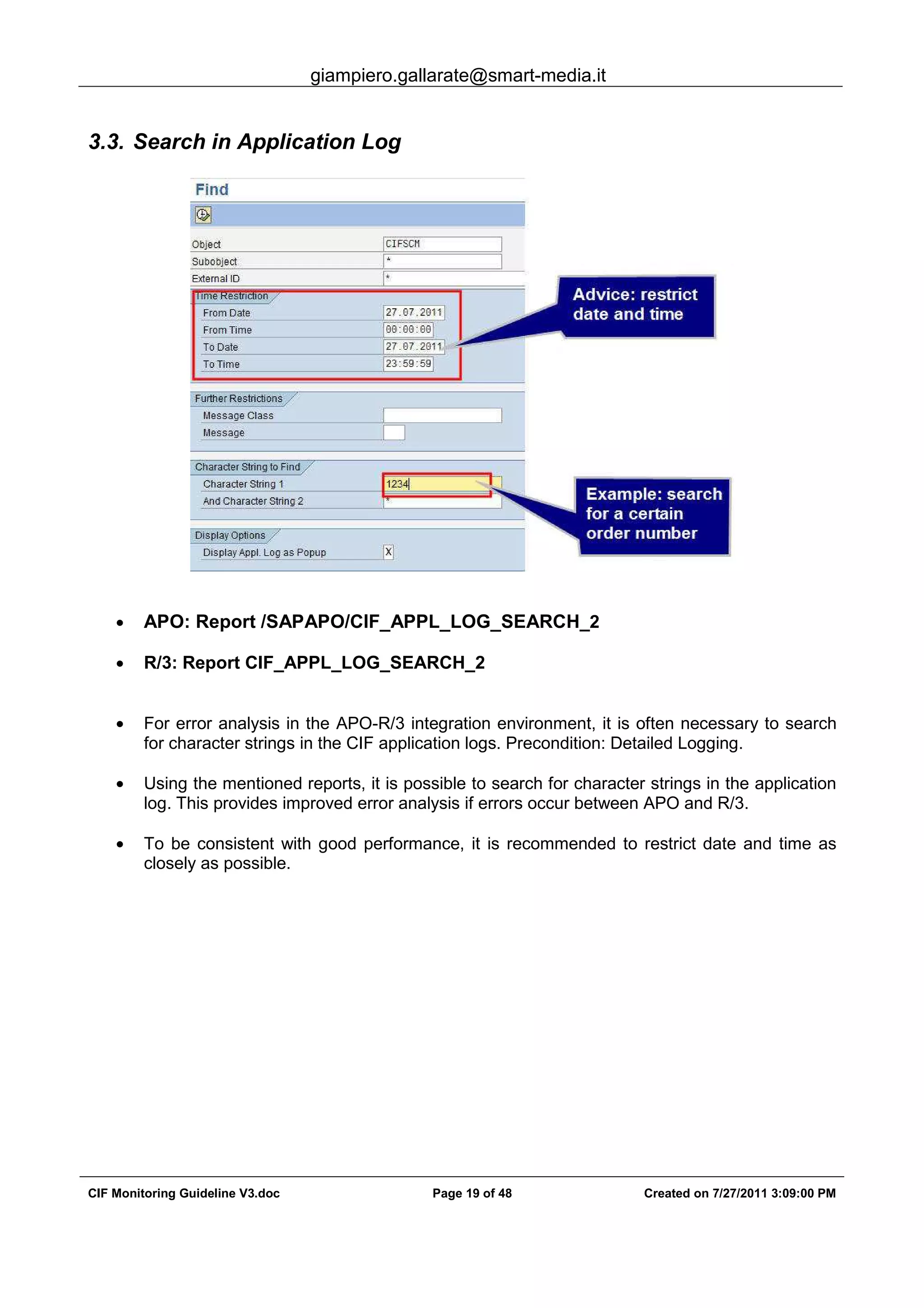 giampiero.gallarate@smart-media.it
CIF Monitoring Guideline V3.doc Page 19 of 48 Created on 7/27/2011 3:09:00 PM
3.3. Search in Application Log
• APO: Report /SAPAPO/CIF_APPL_LOG_SEARCH_2
• R/3: Report CIF_APPL_LOG_SEARCH_2
• For error analysis in the APO-R/3 integration environment, it is often necessary to search
for character strings in the CIF application logs. Precondition: Detailed Logging.
• Using the mentioned reports, it is possible to search for character strings in the application
log. This provides improved error analysis if errors occur between APO and R/3.
• To be consistent with good performance, it is recommended to restrict date and time as
closely as possible.
 