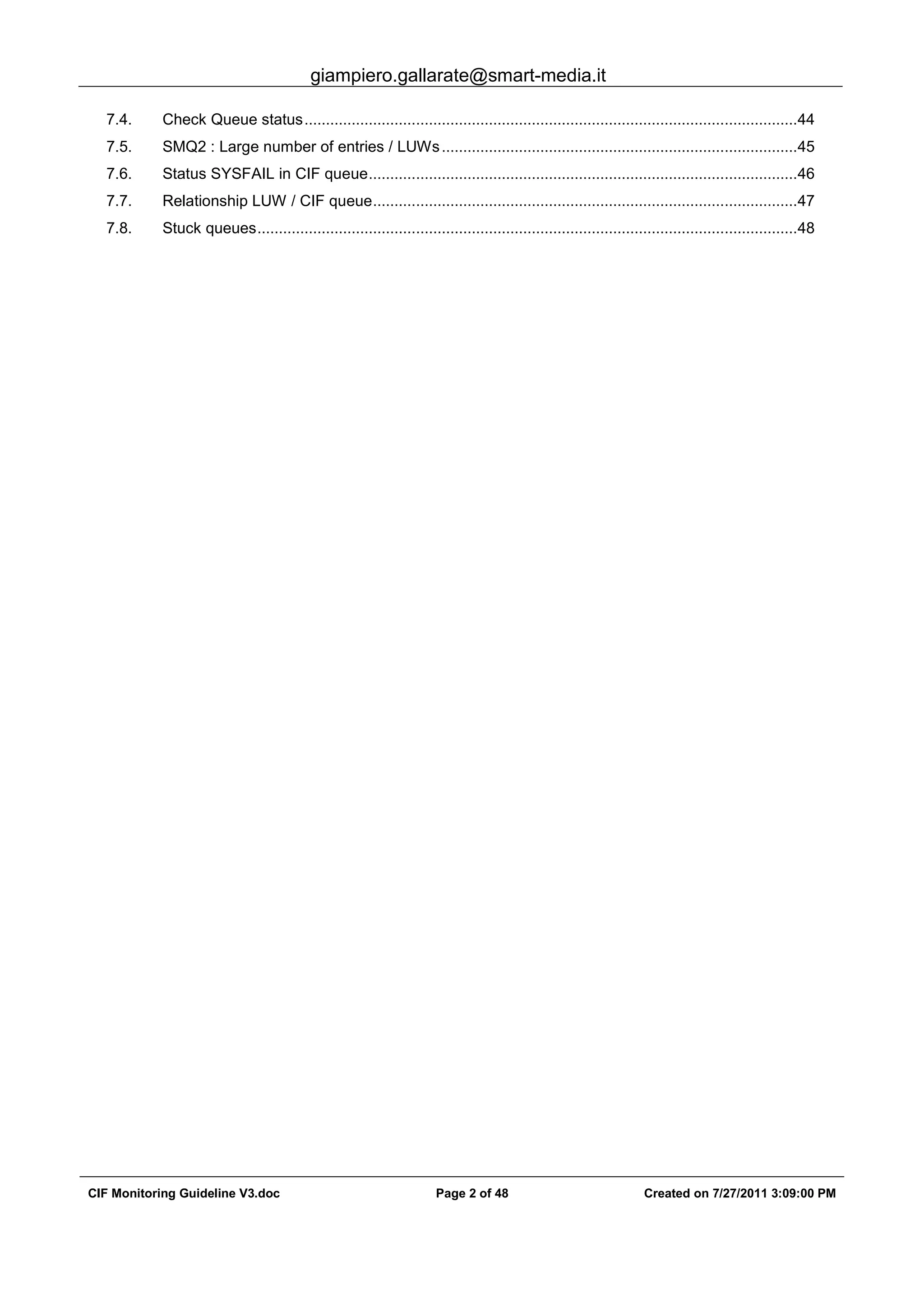 giampiero.gallarate@smart-media.it
CIF Monitoring Guideline V3.doc Page 2 of 48 Created on 7/27/2011 3:09:00 PM
7.4. Check Queue status...................................................................................................................44
7.5. SMQ2 : Large number of entries / LUWs...................................................................................45
7.6. Status SYSFAIL in CIF queue....................................................................................................46
7.7. Relationship LUW / CIF queue...................................................................................................47
7.8. Stuck queues..............................................................................................................................48
 