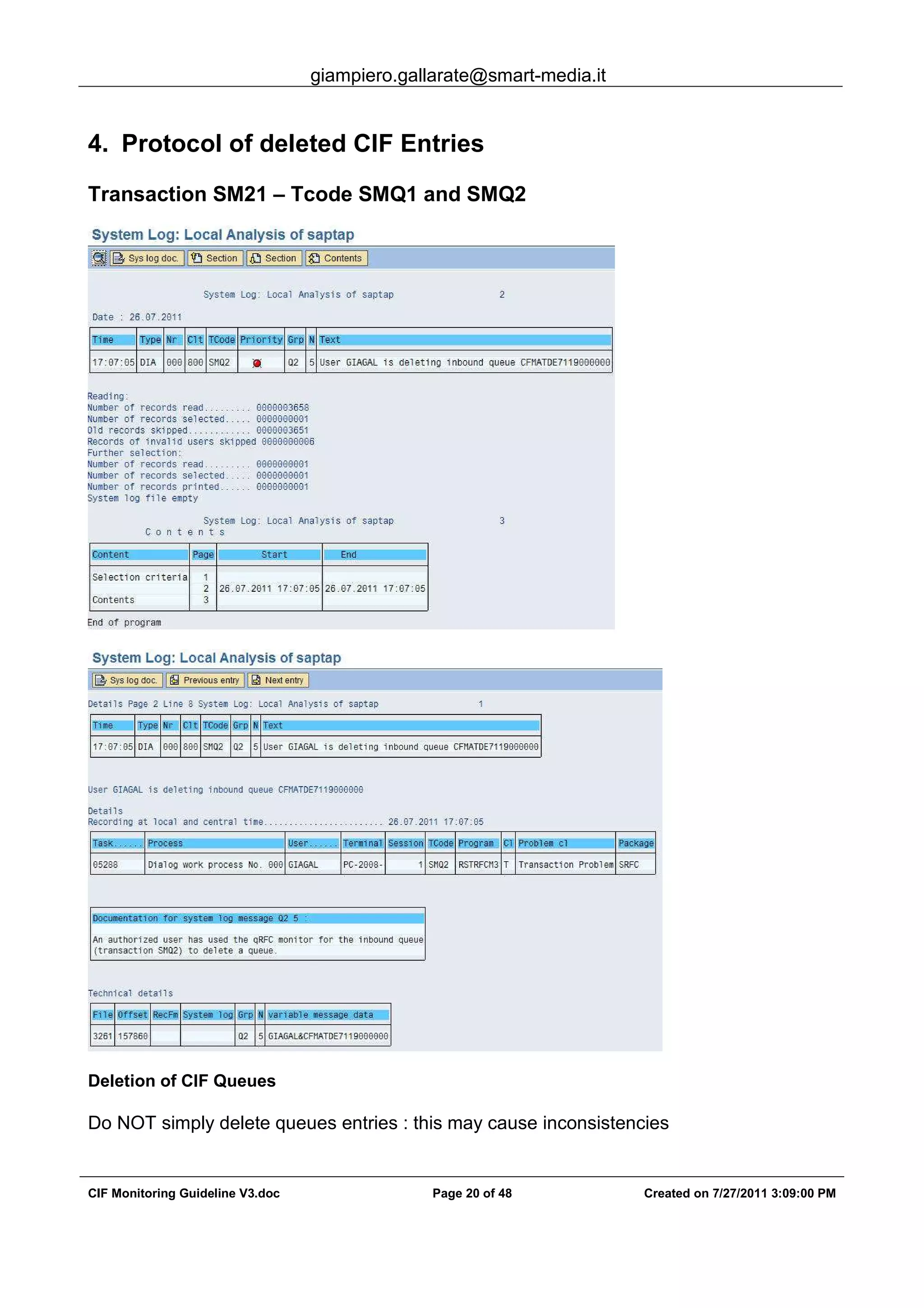 giampiero.gallarate@smart-media.it
CIF Monitoring Guideline V3.doc Page 20 of 48 Created on 7/27/2011 3:09:00 PM
4. Protocol of deleted CIF Entries
Transaction SM21 – Tcode SMQ1 and SMQ2
Deletion of CIF Queues
Do NOT simply delete queues entries : this may cause inconsistencies
 