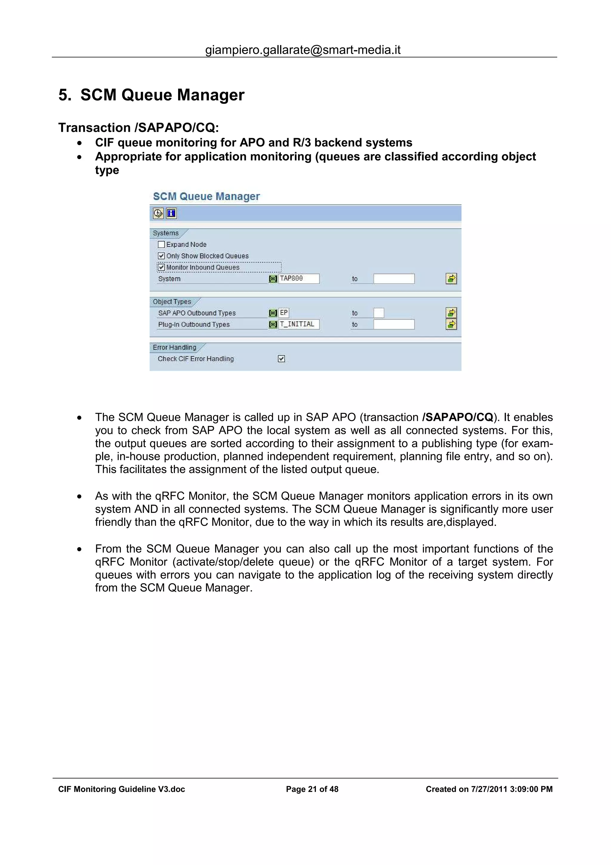 giampiero.gallarate@smart-media.it
CIF Monitoring Guideline V3.doc Page 21 of 48 Created on 7/27/2011 3:09:00 PM
5. SCM Queue Manager
Transaction /SAPAPO/CQ:
• CIF queue monitoring for APO and R/3 backend systems
• Appropriate for application monitoring (queues are classified according object
type
• The SCM Queue Manager is called up in SAP APO (transaction /SAPAPO/CQ). It enables
you to check from SAP APO the local system as well as all connected systems. For this,
the output queues are sorted according to their assignment to a publishing type (for exam-
ple, in-house production, planned independent requirement, planning file entry, and so on).
This facilitates the assignment of the listed output queue.
• As with the qRFC Monitor, the SCM Queue Manager monitors application errors in its own
system AND in all connected systems. The SCM Queue Manager is significantly more user
friendly than the qRFC Monitor, due to the way in which its results are,displayed.
• From the SCM Queue Manager you can also call up the most important functions of the
qRFC Monitor (activate/stop/delete queue) or the qRFC Monitor of a target system. For
queues with errors you can navigate to the application log of the receiving system directly
from the SCM Queue Manager.
 