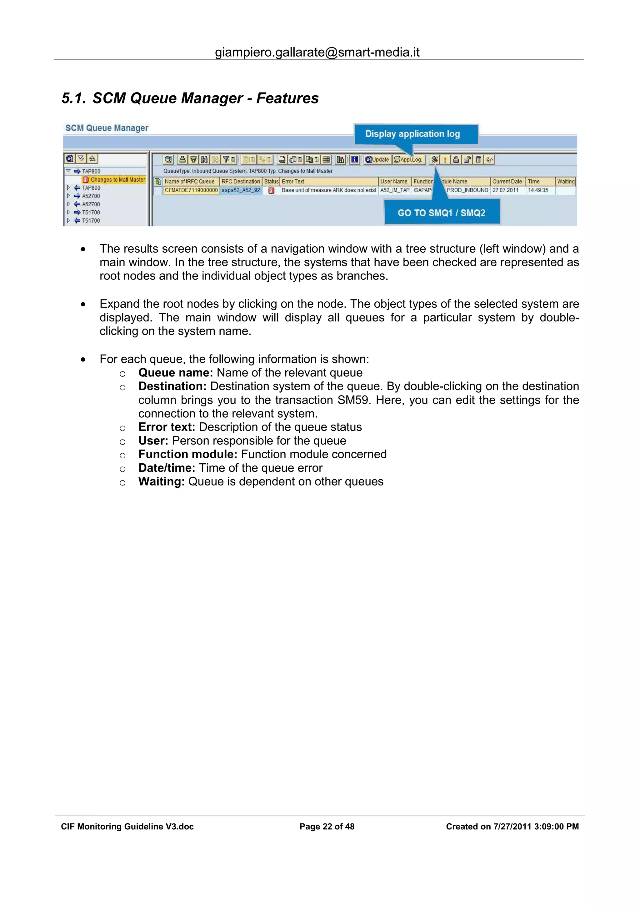 giampiero.gallarate@smart-media.it
CIF Monitoring Guideline V3.doc Page 22 of 48 Created on 7/27/2011 3:09:00 PM
5.1. SCM Queue Manager - Features
• The results screen consists of a navigation window with a tree structure (left window) and a
main window. In the tree structure, the systems that have been checked are represented as
root nodes and the individual object types as branches.
• Expand the root nodes by clicking on the node. The object types of the selected system are
displayed. The main window will display all queues for a particular system by double-
clicking on the system name.
• For each queue, the following information is shown:
o Queue name: Name of the relevant queue
o Destination: Destination system of the queue. By double-clicking on the destination
column brings you to the transaction SM59. Here, you can edit the settings for the
connection to the relevant system.
o Error text: Description of the queue status
o User: Person responsible for the queue
o Function module: Function module concerned
o Date/time: Time of the queue error
o Waiting: Queue is dependent on other queues
 