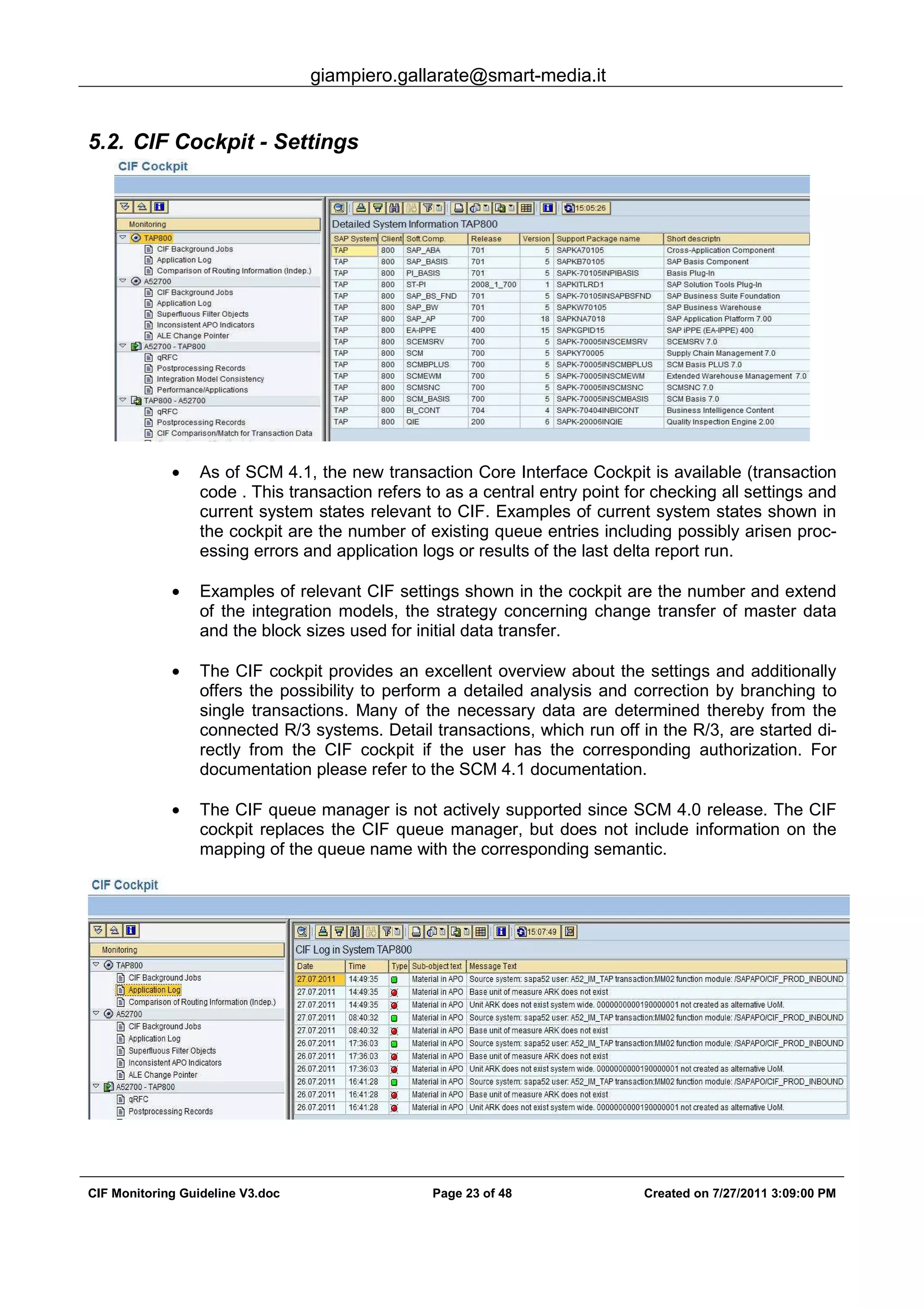 giampiero.gallarate@smart-media.it
CIF Monitoring Guideline V3.doc Page 23 of 48 Created on 7/27/2011 3:09:00 PM
5.2. CIF Cockpit - Settings
• As of SCM 4.1, the new transaction Core Interface Cockpit is available (transaction
code . This transaction refers to as a central entry point for checking all settings and
current system states relevant to CIF. Examples of current system states shown in
the cockpit are the number of existing queue entries including possibly arisen proc-
essing errors and application logs or results of the last delta report run.
• Examples of relevant CIF settings shown in the cockpit are the number and extend
of the integration models, the strategy concerning change transfer of master data
and the block sizes used for initial data transfer.
• The CIF cockpit provides an excellent overview about the settings and additionally
offers the possibility to perform a detailed analysis and correction by branching to
single transactions. Many of the necessary data are determined thereby from the
connected R/3 systems. Detail transactions, which run off in the R/3, are started di-
rectly from the CIF cockpit if the user has the corresponding authorization. For
documentation please refer to the SCM 4.1 documentation.
• The CIF queue manager is not actively supported since SCM 4.0 release. The CIF
cockpit replaces the CIF queue manager, but does not include information on the
mapping of the queue name with the corresponding semantic.
 