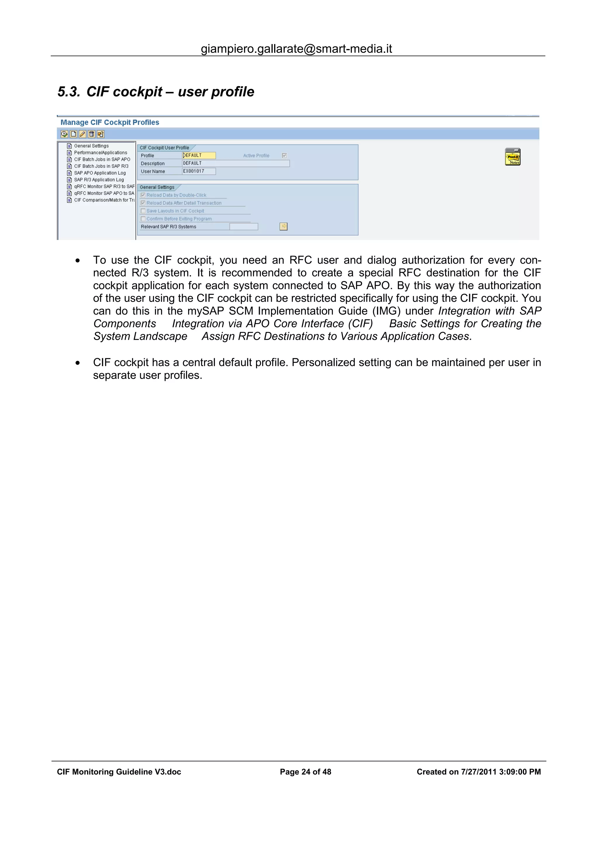 giampiero.gallarate@smart-media.it
CIF Monitoring Guideline V3.doc Page 24 of 48 Created on 7/27/2011 3:09:00 PM
5.3. CIF cockpit – user profile
• To use the CIF cockpit, you need an RFC user and dialog authorization for every con-
nected R/3 system. It is recommended to create a special RFC destination for the CIF
cockpit application for each system connected to SAP APO. By this way the authorization
of the user using the CIF cockpit can be restricted specifically for using the CIF cockpit. You
can do this in the mySAP SCM Implementation Guide (IMG) under Integration with SAP
Components Integration via APO Core Interface (CIF) Basic Settings for Creating the
System Landscape Assign RFC Destinations to Various Application Cases.
• CIF cockpit has a central default profile. Personalized setting can be maintained per user in
separate user profiles.
 