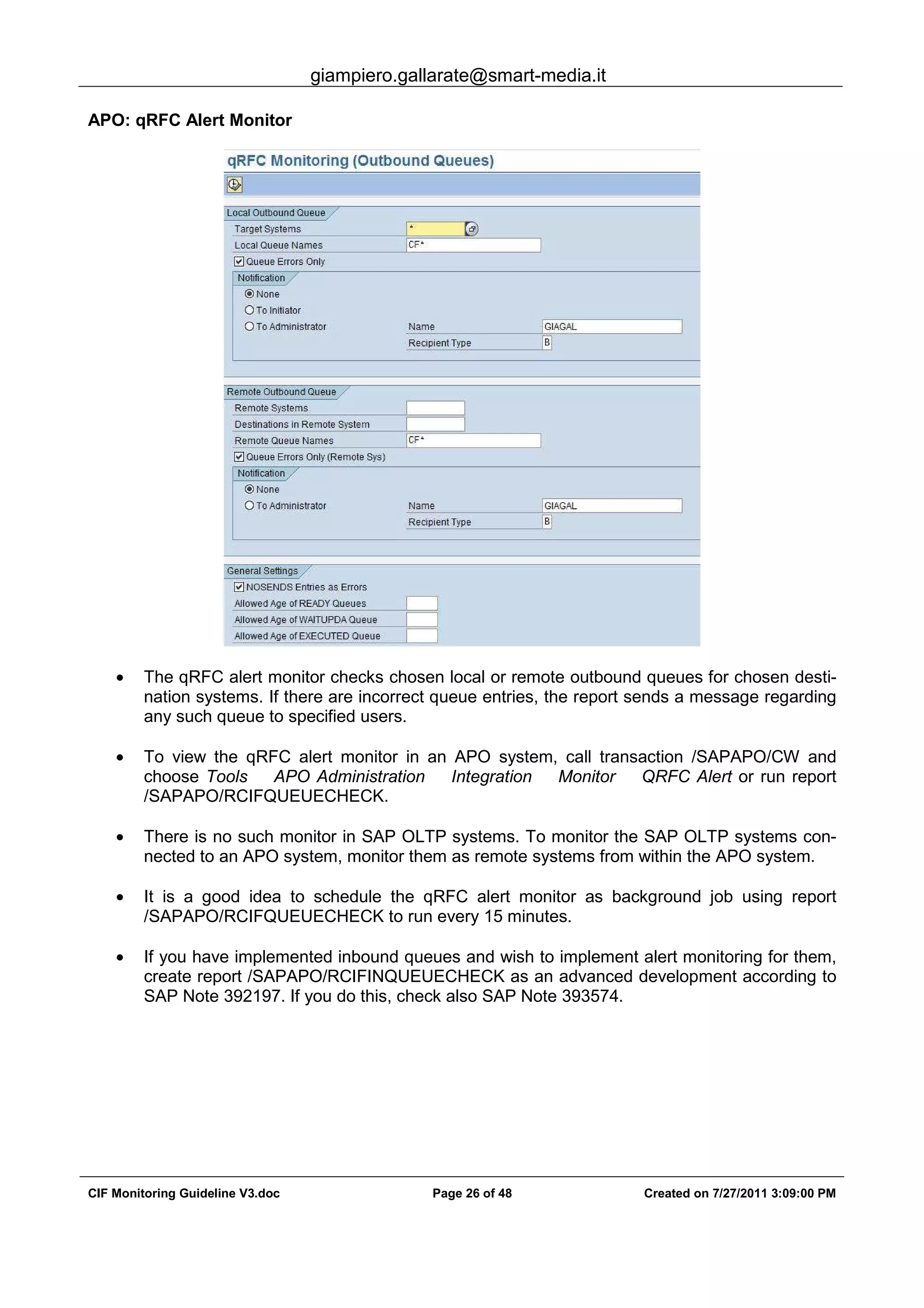 giampiero.gallarate@smart-media.it
CIF Monitoring Guideline V3.doc Page 26 of 48 Created on 7/27/2011 3:09:00 PM
APO: qRFC Alert Monitor
• The qRFC alert monitor checks chosen local or remote outbound queues for chosen desti-
nation systems. If there are incorrect queue entries, the report sends a message regarding
any such queue to specified users.
• To view the qRFC alert monitor in an APO system, call transaction /SAPAPO/CW and
choose Tools APO Administration Integration Monitor QRFC Alert or run report
/SAPAPO/RCIFQUEUECHECK.
• There is no such monitor in SAP OLTP systems. To monitor the SAP OLTP systems con-
nected to an APO system, monitor them as remote systems from within the APO system.
• It is a good idea to schedule the qRFC alert monitor as background job using report
/SAPAPO/RCIFQUEUECHECK to run every 15 minutes.
• If you have implemented inbound queues and wish to implement alert monitoring for them,
create report /SAPAPO/RCIFINQUEUECHECK as an advanced development according to
SAP Note 392197. If you do this, check also SAP Note 393574.
 