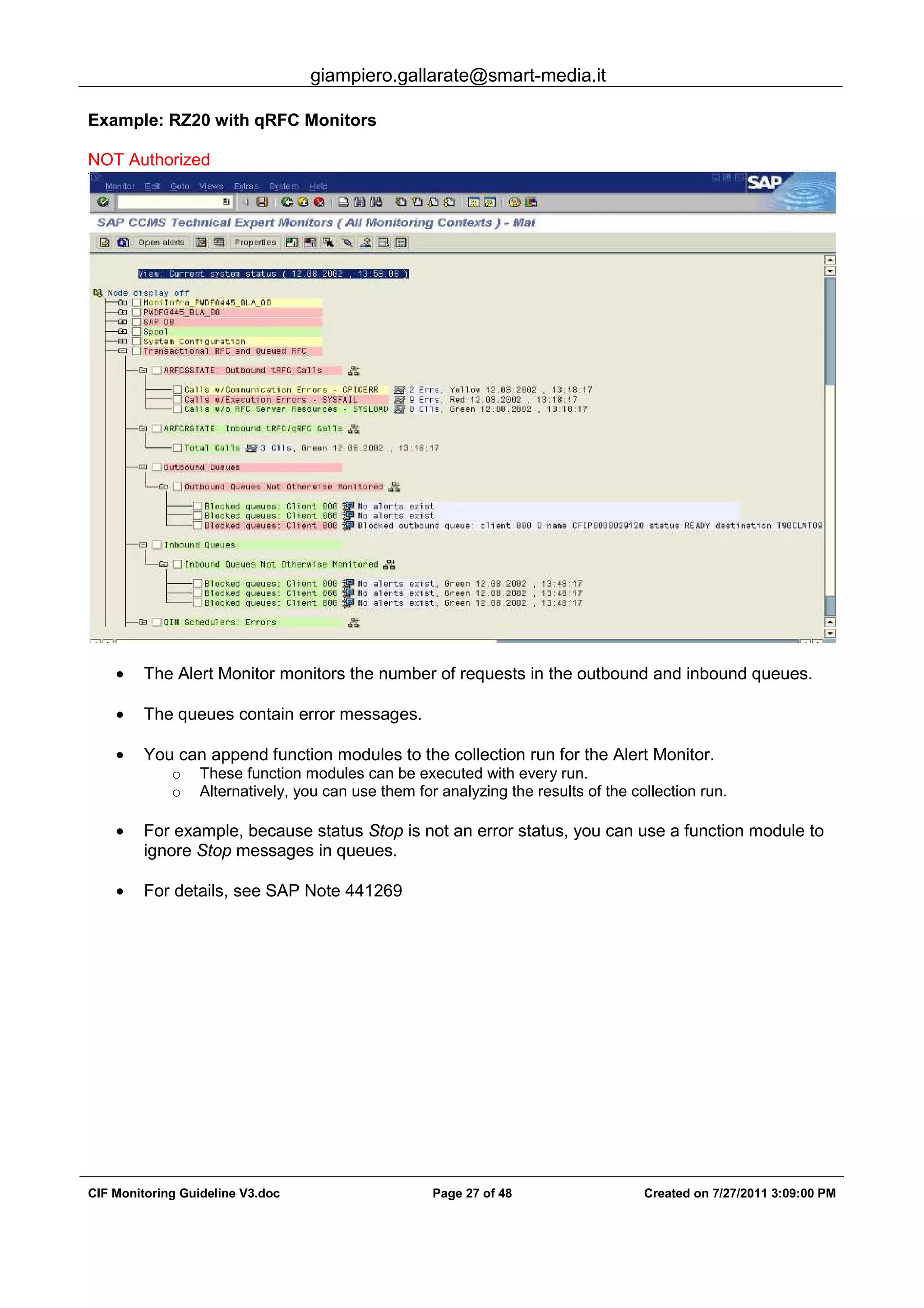 giampiero.gallarate@smart-media.it
CIF Monitoring Guideline V3.doc Page 27 of 48 Created on 7/27/2011 3:09:00 PM
Example: RZ20 with qRFC Monitors
NOT Authorized
• The Alert Monitor monitors the number of requests in the outbound and inbound queues.
• The queues contain error messages.
• You can append function modules to the collection run for the Alert Monitor.
o These function modules can be executed with every run.
o Alternatively, you can use them for analyzing the results of the collection run.
• For example, because status Stop is not an error status, you can use a function module to
ignore Stop messages in queues.
• For details, see SAP Note 441269
 