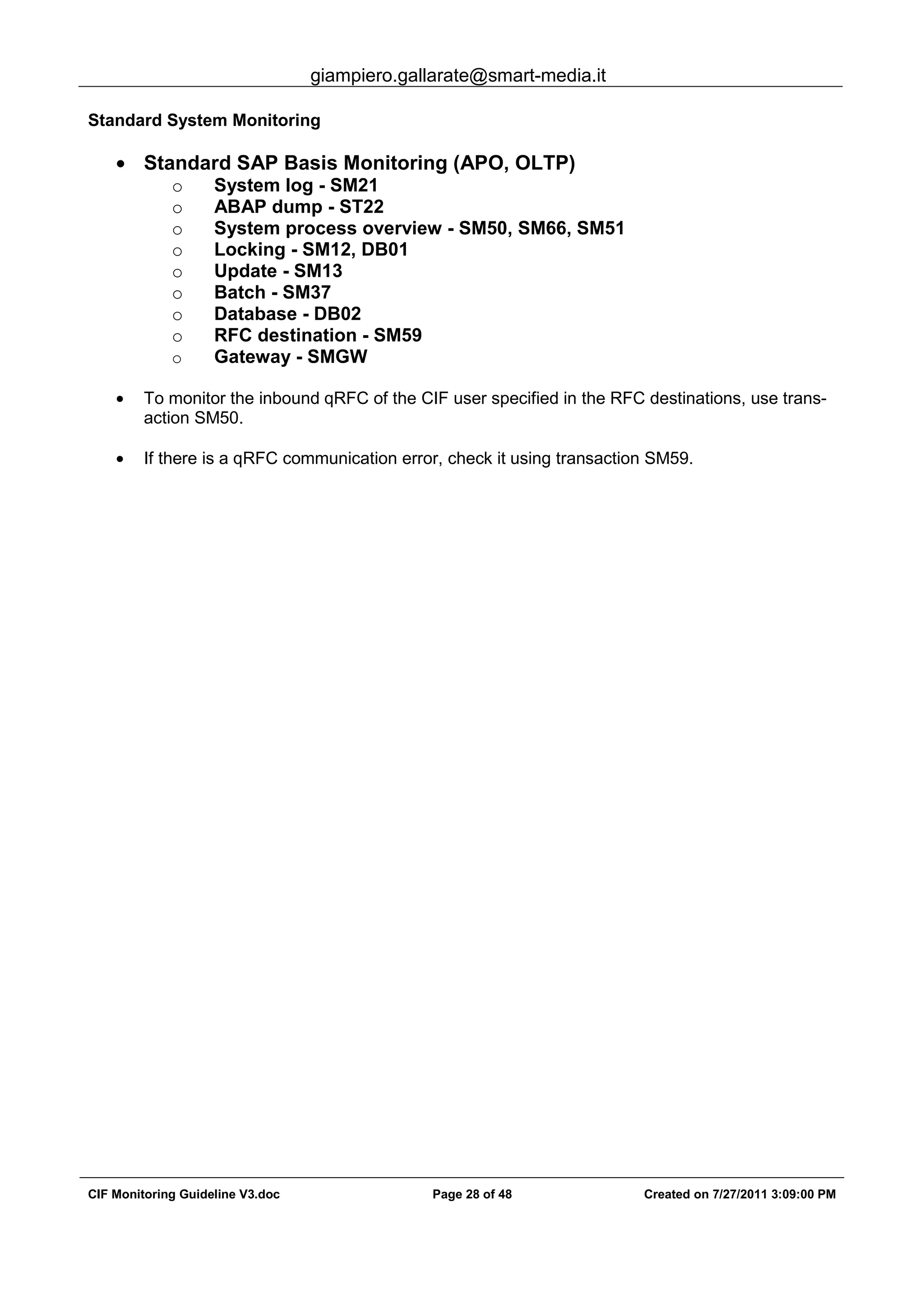 giampiero.gallarate@smart-media.it
CIF Monitoring Guideline V3.doc Page 28 of 48 Created on 7/27/2011 3:09:00 PM
Standard System Monitoring
• Standard SAP Basis Monitoring (APO, OLTP)
o System log - SM21
o ABAP dump - ST22
o System process overview - SM50, SM66, SM51
o Locking - SM12, DB01
o Update - SM13
o Batch - SM37
o Database - DB02
o RFC destination - SM59
o Gateway - SMGW
• To monitor the inbound qRFC of the CIF user specified in the RFC destinations, use trans-
action SM50.
• If there is a qRFC communication error, check it using transaction SM59.
 