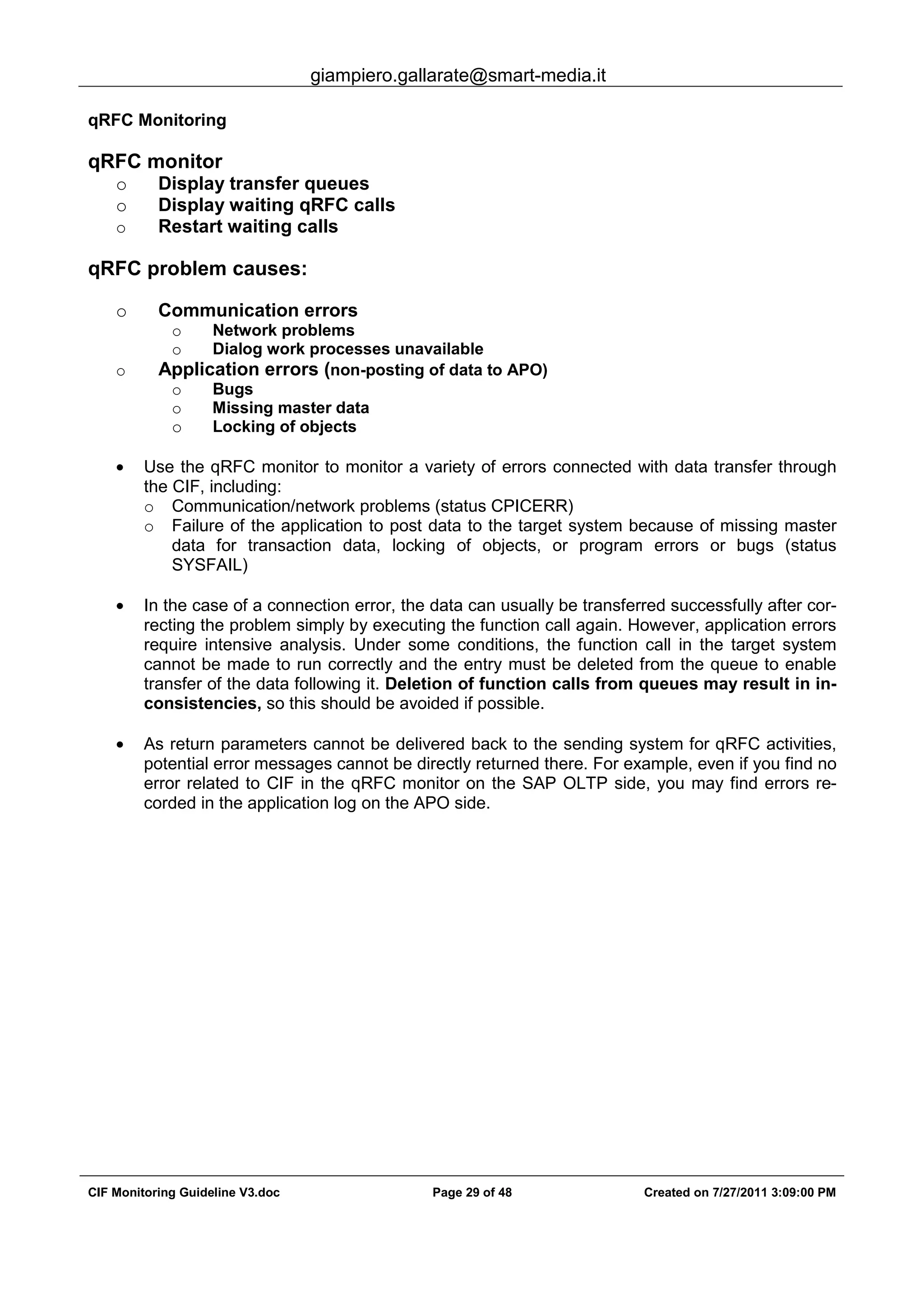 giampiero.gallarate@smart-media.it
CIF Monitoring Guideline V3.doc Page 29 of 48 Created on 7/27/2011 3:09:00 PM
qRFC Monitoring
qRFC monitor
o Display transfer queues
o Display waiting qRFC calls
o Restart waiting calls
qRFC problem causes:
o Communication errors
o Network problems
o Dialog work processes unavailable
o Application errors (non-posting of data to APO)
o Bugs
o Missing master data
o Locking of objects
• Use the qRFC monitor to monitor a variety of errors connected with data transfer through
the CIF, including:
o Communication/network problems (status CPICERR)
o Failure of the application to post data to the target system because of missing master
data for transaction data, locking of objects, or program errors or bugs (status
SYSFAIL)
• In the case of a connection error, the data can usually be transferred successfully after cor-
recting the problem simply by executing the function call again. However, application errors
require intensive analysis. Under some conditions, the function call in the target system
cannot be made to run correctly and the entry must be deleted from the queue to enable
transfer of the data following it. Deletion of function calls from queues may result in in-
consistencies, so this should be avoided if possible.
• As return parameters cannot be delivered back to the sending system for qRFC activities,
potential error messages cannot be directly returned there. For example, even if you find no
error related to CIF in the qRFC monitor on the SAP OLTP side, you may find errors re-
corded in the application log on the APO side.
 
