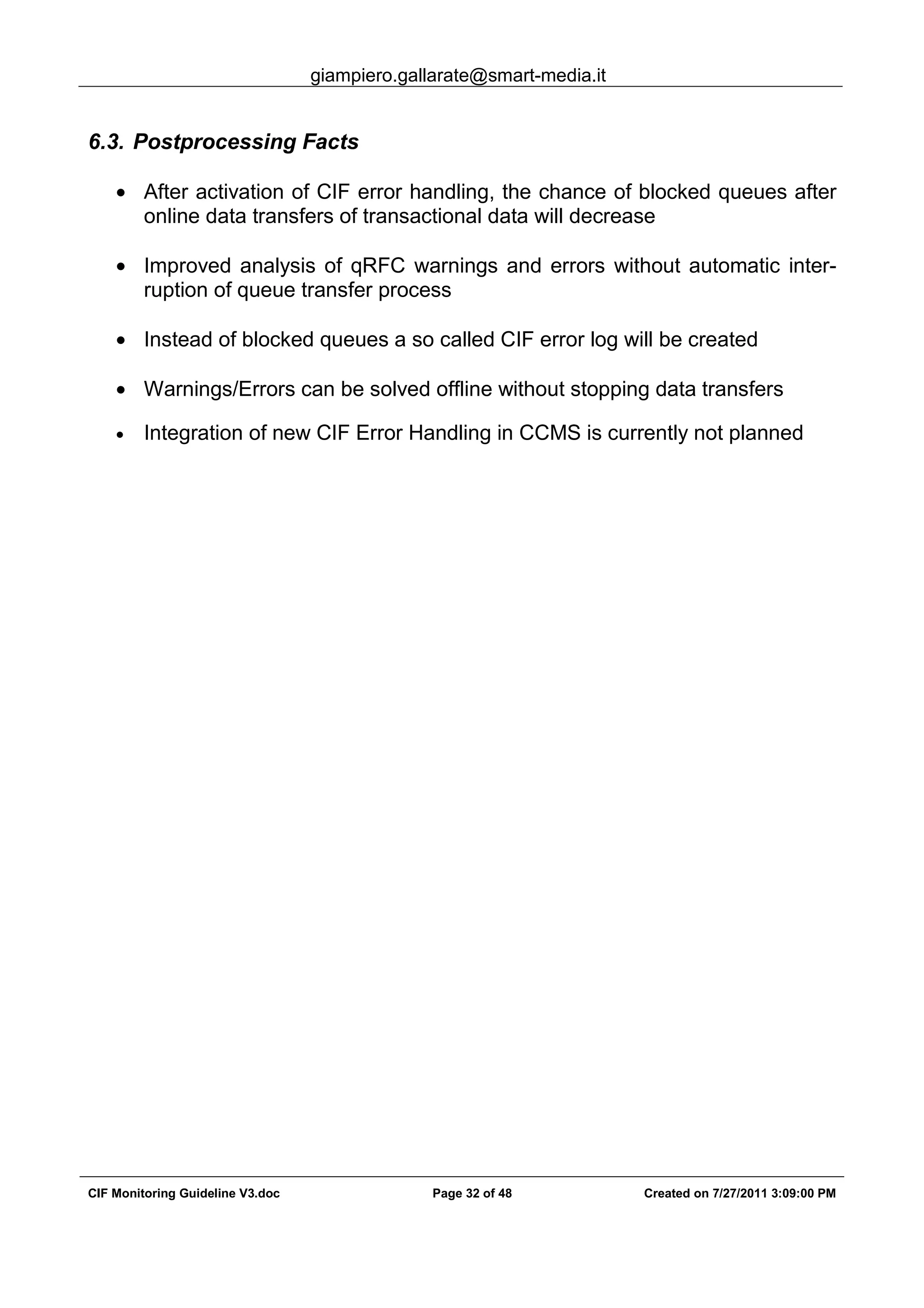 giampiero.gallarate@smart-media.it
CIF Monitoring Guideline V3.doc Page 32 of 48 Created on 7/27/2011 3:09:00 PM
6.3. Postprocessing Facts
• After activation of CIF error handling, the chance of blocked queues after
online data transfers of transactional data will decrease
• Improved analysis of qRFC warnings and errors without automatic inter-
ruption of queue transfer process
• Instead of blocked queues a so called CIF error log will be created
• Warnings/Errors can be solved offline without stopping data transfers
• Integration of new CIF Error Handling in CCMS is currently not planned
 