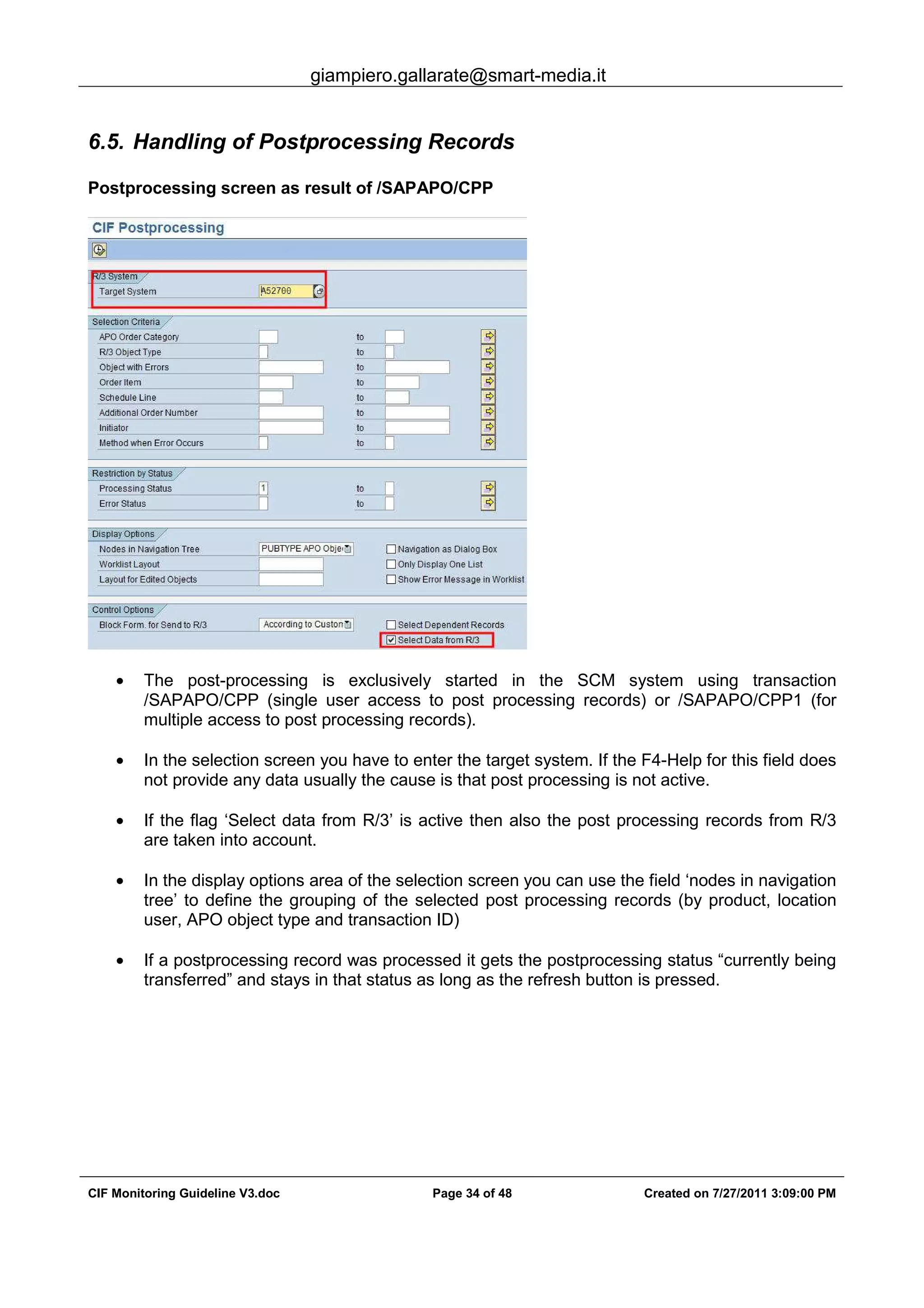 giampiero.gallarate@smart-media.it
CIF Monitoring Guideline V3.doc Page 34 of 48 Created on 7/27/2011 3:09:00 PM
6.5. Handling of Postprocessing Records
Postprocessing screen as result of /SAPAPO/CPP
• The post-processing is exclusively started in the SCM system using transaction
/SAPAPO/CPP (single user access to post processing records) or /SAPAPO/CPP1 (for
multiple access to post processing records).
• In the selection screen you have to enter the target system. If the F4-Help for this field does
not provide any data usually the cause is that post processing is not active.
• If the flag ‘Select data from R/3’ is active then also the post processing records from R/3
are taken into account.
• In the display options area of the selection screen you can use the field ‘nodes in navigation
tree’ to define the grouping of the selected post processing records (by product, location
user, APO object type and transaction ID)
• If a postprocessing record was processed it gets the postprocessing status “currently being
transferred” and stays in that status as long as the refresh button is pressed.
 