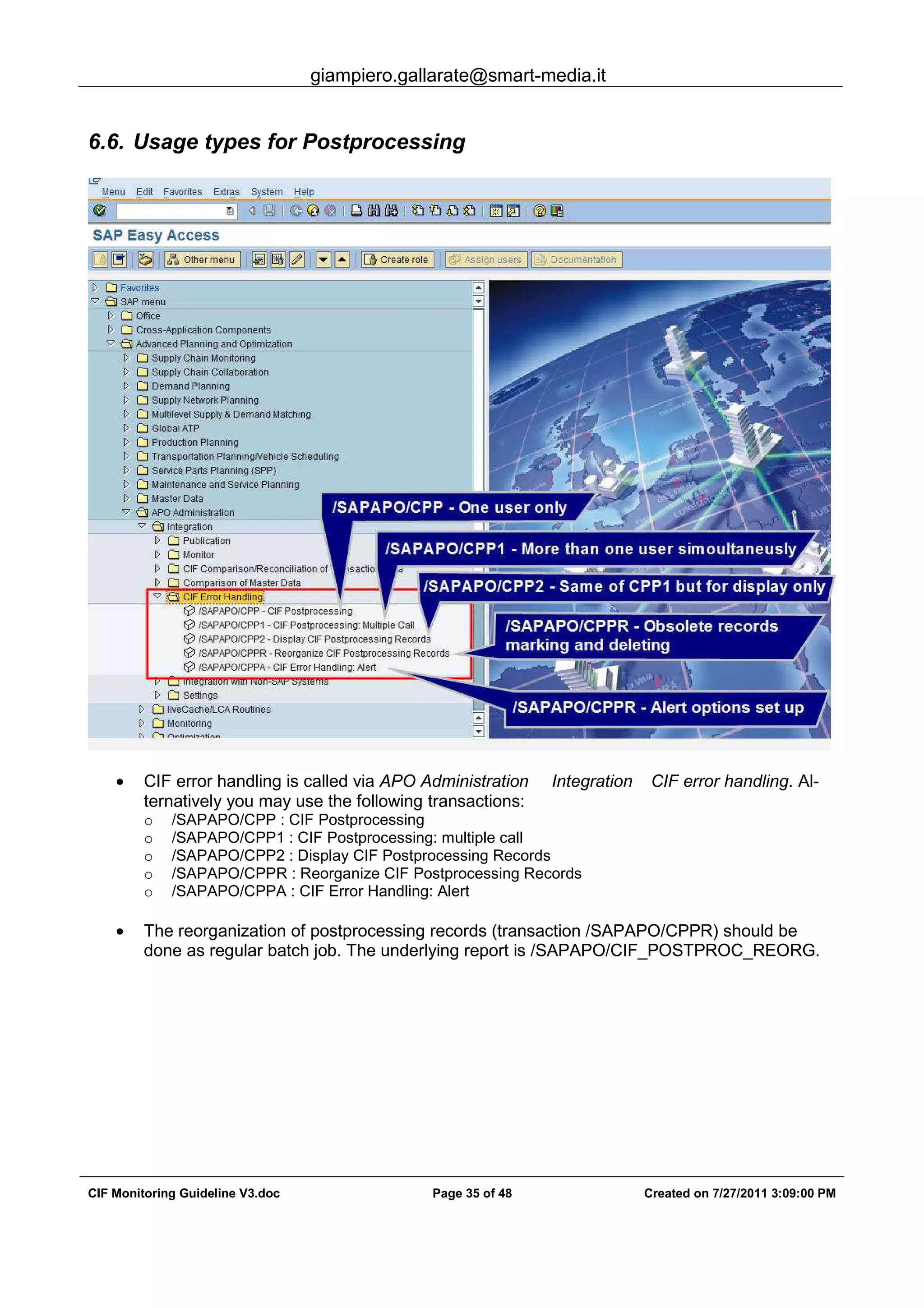 giampiero.gallarate@smart-media.it
CIF Monitoring Guideline V3.doc Page 35 of 48 Created on 7/27/2011 3:09:00 PM
6.6. Usage types for Postprocessing
• CIF error handling is called via APO Administration Integration CIF error handling. Al-
ternatively you may use the following transactions:
o /SAPAPO/CPP : CIF Postprocessing
o /SAPAPO/CPP1 : CIF Postprocessing: multiple call
o /SAPAPO/CPP2 : Display CIF Postprocessing Records
o /SAPAPO/CPPR : Reorganize CIF Postprocessing Records
o /SAPAPO/CPPA : CIF Error Handling: Alert
• The reorganization of postprocessing records (transaction /SAPAPO/CPPR) should be
done as regular batch job. The underlying report is /SAPAPO/CIF_POSTPROC_REORG.
 