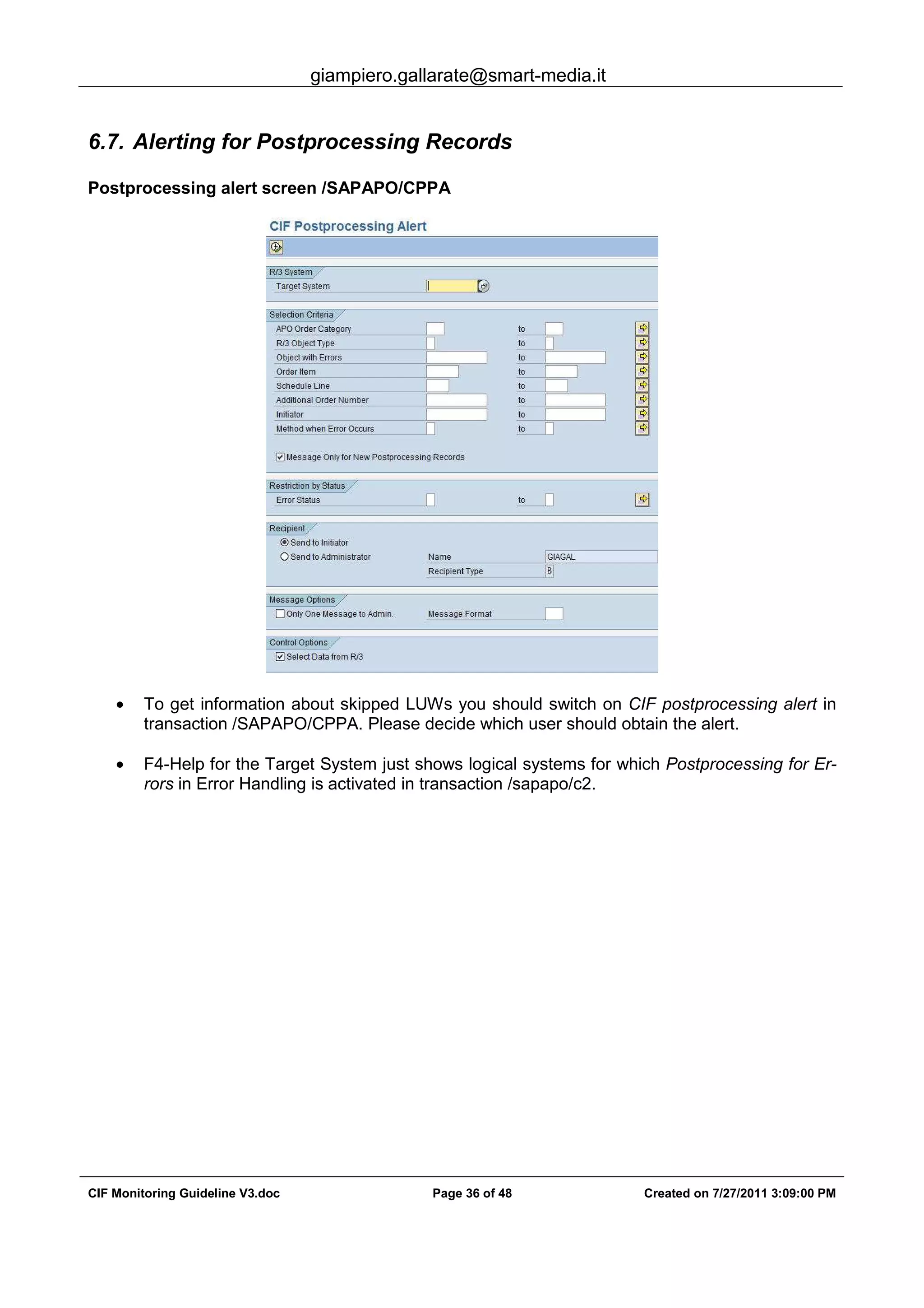 giampiero.gallarate@smart-media.it
CIF Monitoring Guideline V3.doc Page 36 of 48 Created on 7/27/2011 3:09:00 PM
6.7. Alerting for Postprocessing Records
Postprocessing alert screen /SAPAPO/CPPA
• To get information about skipped LUWs you should switch on CIF postprocessing alert in
transaction /SAPAPO/CPPA. Please decide which user should obtain the alert.
• F4-Help for the Target System just shows logical systems for which Postprocessing for Er-
rors in Error Handling is activated in transaction /sapapo/c2.
 