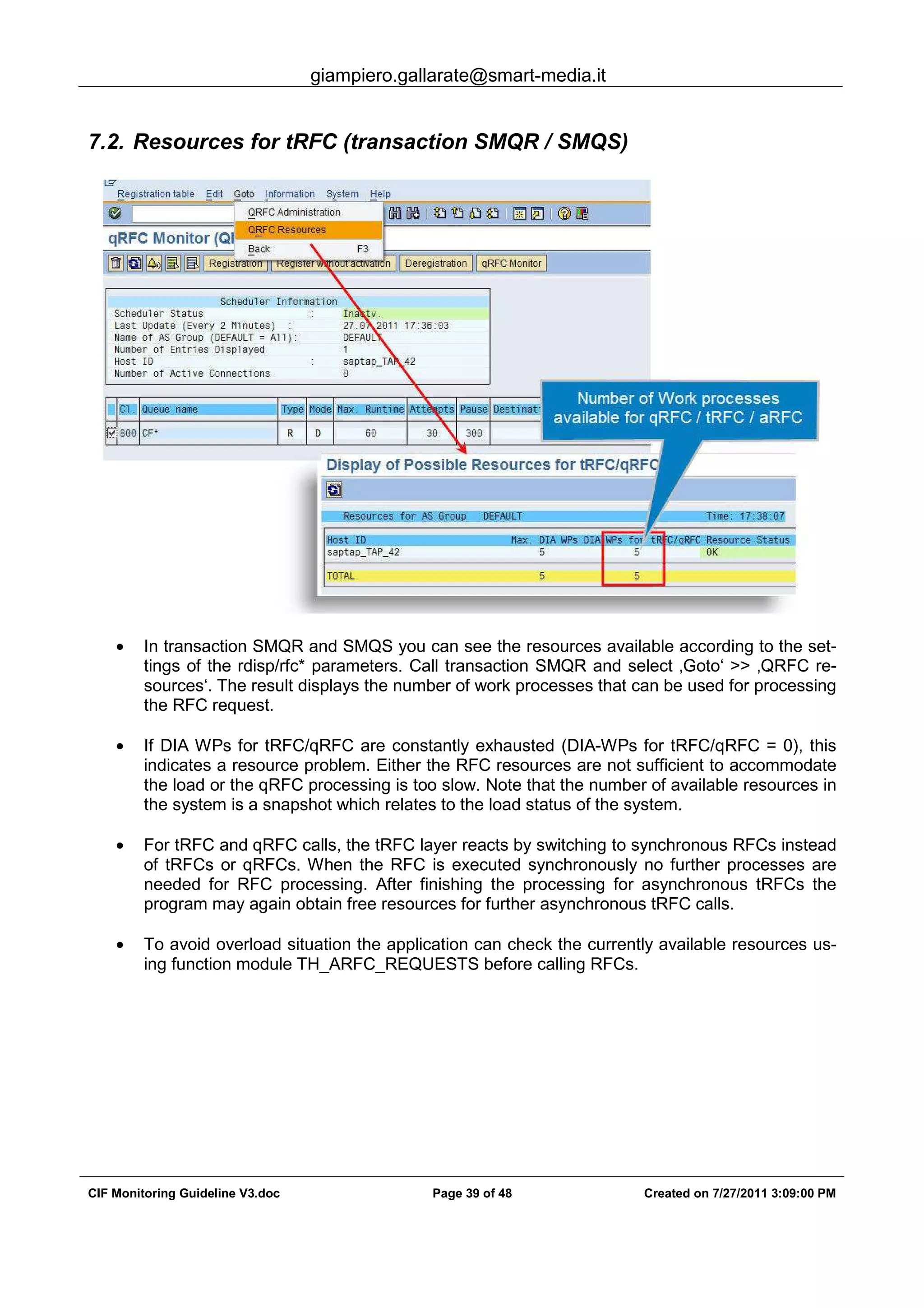 giampiero.gallarate@smart-media.it
CIF Monitoring Guideline V3.doc Page 39 of 48 Created on 7/27/2011 3:09:00 PM
7.2. Resources for tRFC (transaction SMQR / SMQS)
• In transaction SMQR and SMQS you can see the resources available according to the set-
tings of the rdisp/rfc* parameters. Call transaction SMQR and select ‚Goto‘ >> ‚QRFC re-
sources‘. The result displays the number of work processes that can be used for processing
the RFC request.
• If DIA WPs for tRFC/qRFC are constantly exhausted (DIA-WPs for tRFC/qRFC = 0), this
indicates a resource problem. Either the RFC resources are not sufficient to accommodate
the load or the qRFC processing is too slow. Note that the number of available resources in
the system is a snapshot which relates to the load status of the system.
• For tRFC and qRFC calls, the tRFC layer reacts by switching to synchronous RFCs instead
of tRFCs or qRFCs. When the RFC is executed synchronously no further processes are
needed for RFC processing. After finishing the processing for asynchronous tRFCs the
program may again obtain free resources for further asynchronous tRFC calls.
• To avoid overload situation the application can check the currently available resources us-
ing function module TH_ARFC_REQUESTS before calling RFCs.
 