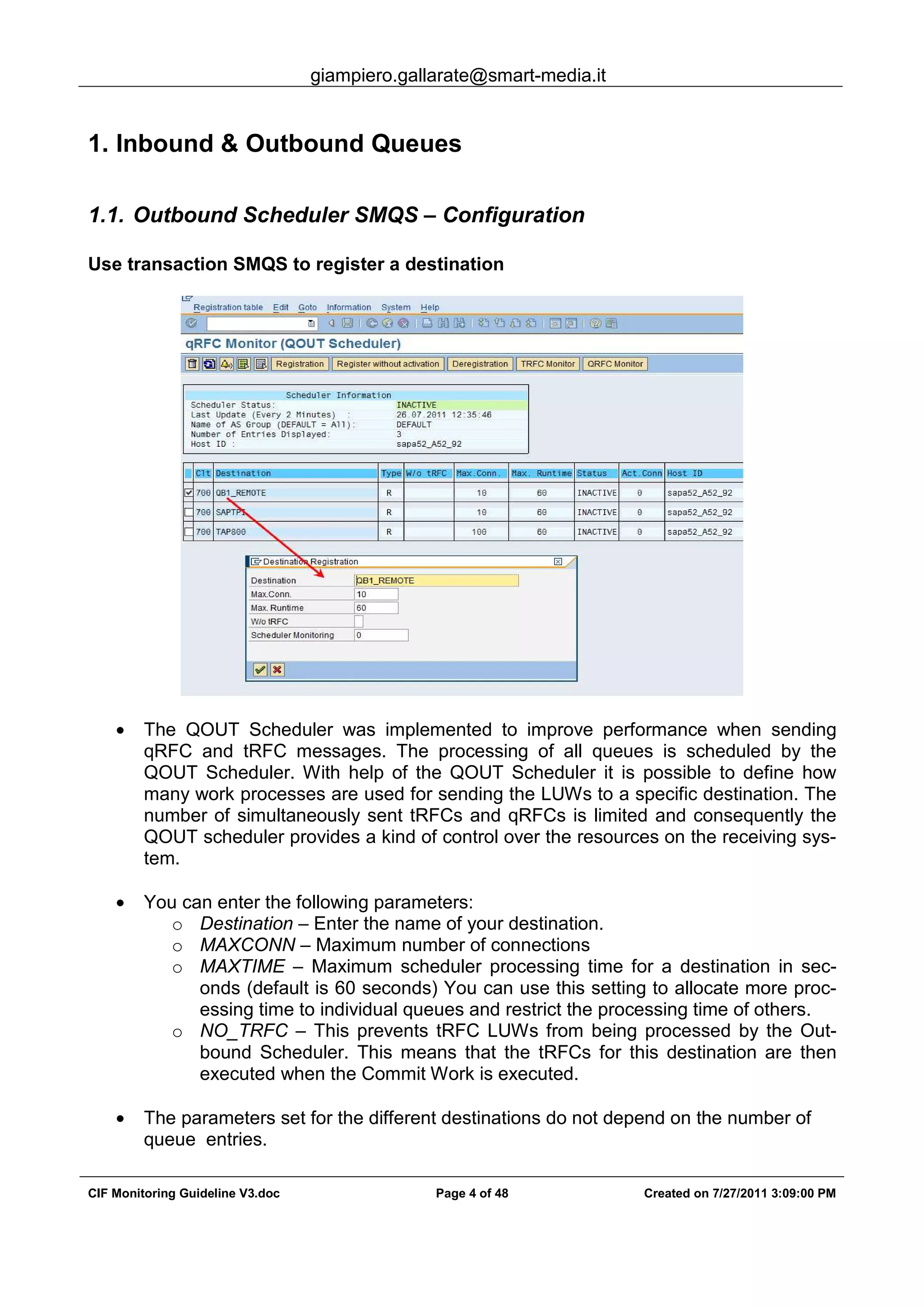 giampiero.gallarate@smart-media.it
CIF Monitoring Guideline V3.doc Page 4 of 48 Created on 7/27/2011 3:09:00 PM
1. Inbound & Outbound Queues
1.1. Outbound Scheduler SMQS – Configuration
Use transaction SMQS to register a destination
• The QOUT Scheduler was implemented to improve performance when sending
qRFC and tRFC messages. The processing of all queues is scheduled by the
QOUT Scheduler. With help of the QOUT Scheduler it is possible to define how
many work processes are used for sending the LUWs to a specific destination. The
number of simultaneously sent tRFCs and qRFCs is limited and consequently the
QOUT scheduler provides a kind of control over the resources on the receiving sys-
tem.
• You can enter the following parameters:
o Destination – Enter the name of your destination.
o MAXCONN – Maximum number of connections
o MAXTIME – Maximum scheduler processing time for a destination in sec-
onds (default is 60 seconds) You can use this setting to allocate more proc-
essing time to individual queues and restrict the processing time of others.
o NO_TRFC – This prevents tRFC LUWs from being processed by the Out-
bound Scheduler. This means that the tRFCs for this destination are then
executed when the Commit Work is executed.
• The parameters set for the different destinations do not depend on the number of
queue entries.
 