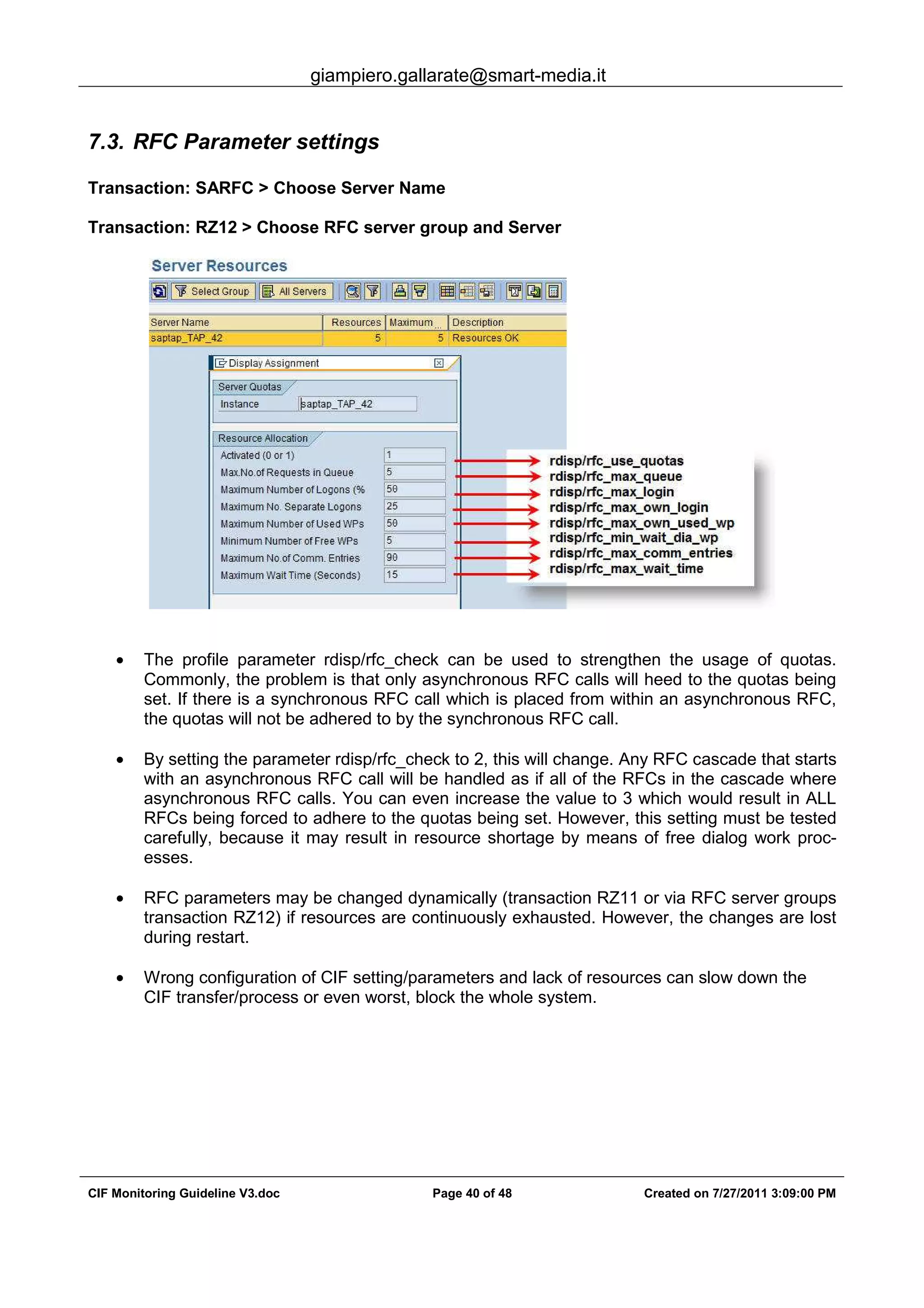 giampiero.gallarate@smart-media.it
CIF Monitoring Guideline V3.doc Page 40 of 48 Created on 7/27/2011 3:09:00 PM
7.3. RFC Parameter settings
Transaction: SARFC > Choose Server Name
Transaction: RZ12 > Choose RFC server group and Server
• The profile parameter rdisp/rfc_check can be used to strengthen the usage of quotas.
Commonly, the problem is that only asynchronous RFC calls will heed to the quotas being
set. If there is a synchronous RFC call which is placed from within an asynchronous RFC,
the quotas will not be adhered to by the synchronous RFC call.
• By setting the parameter rdisp/rfc_check to 2, this will change. Any RFC cascade that starts
with an asynchronous RFC call will be handled as if all of the RFCs in the cascade where
asynchronous RFC calls. You can even increase the value to 3 which would result in ALL
RFCs being forced to adhere to the quotas being set. However, this setting must be tested
carefully, because it may result in resource shortage by means of free dialog work proc-
esses.
• RFC parameters may be changed dynamically (transaction RZ11 or via RFC server groups
transaction RZ12) if resources are continuously exhausted. However, the changes are lost
during restart.
• Wrong configuration of CIF setting/parameters and lack of resources can slow down the
CIF transfer/process or even worst, block the whole system.
 