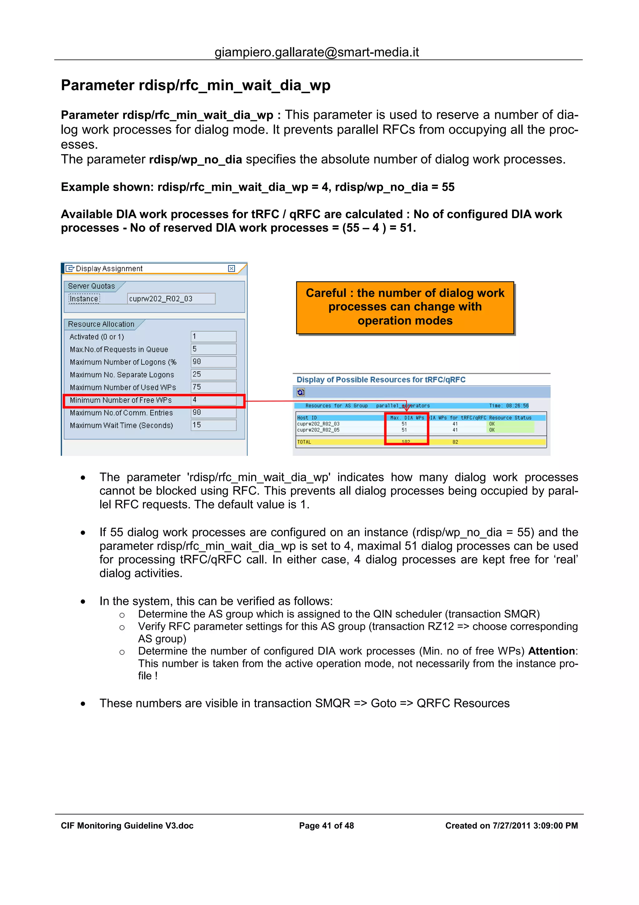 giampiero.gallarate@smart-media.it
CIF Monitoring Guideline V3.doc Page 41 of 48 Created on 7/27/2011 3:09:00 PM
Parameter rdisp/rfc_min_wait_dia_wp
Parameter rdisp/rfc_min_wait_dia_wp : This parameter is used to reserve a number of dia-
log work processes for dialog mode. It prevents parallel RFCs from occupying all the proc-
esses.
The parameter rdisp/wp_no_dia specifies the absolute number of dialog work processes.
Example shown: rdisp/rfc_min_wait_dia_wp = 4, rdisp/wp_no_dia = 55
Available DIA work processes for tRFC / qRFC are calculated : No of configured DIA work
processes - No of reserved DIA work processes = (55 – 4 ) = 51.
• The parameter 'rdisp/rfc_min_wait_dia_wp' indicates how many dialog work processes
cannot be blocked using RFC. This prevents all dialog processes being occupied by paral-
lel RFC requests. The default value is 1.
• If 55 dialog work processes are configured on an instance (rdisp/wp_no_dia = 55) and the
parameter rdisp/rfc_min_wait_dia_wp is set to 4, maximal 51 dialog processes can be used
for processing tRFC/qRFC call. In either case, 4 dialog processes are kept free for ‘real’
dialog activities.
• In the system, this can be verified as follows:
o Determine the AS group which is assigned to the QIN scheduler (transaction SMQR)
o Verify RFC parameter settings for this AS group (transaction RZ12 => choose corresponding
AS group)
o Determine the number of configured DIA work processes (Min. no of free WPs) Attention:
This number is taken from the active operation mode, not necessarily from the instance pro-
file !
• These numbers are visible in transaction SMQR => Goto => QRFC Resources
Careful : the number of dialog work
processes can change with
operation modes
 