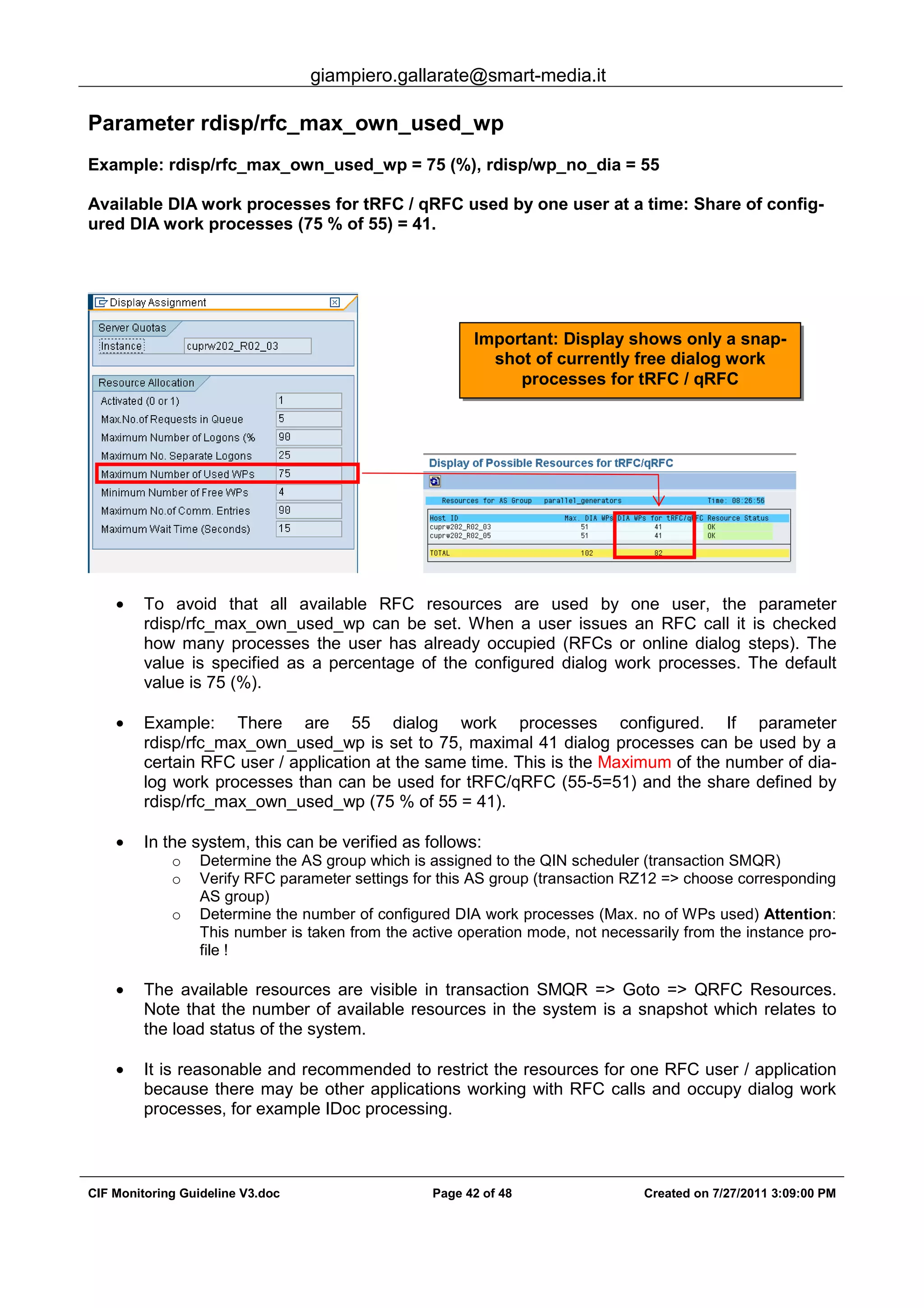 giampiero.gallarate@smart-media.it
CIF Monitoring Guideline V3.doc Page 42 of 48 Created on 7/27/2011 3:09:00 PM
Parameter rdisp/rfc_max_own_used_wp
Example: rdisp/rfc_max_own_used_wp = 75 (%), rdisp/wp_no_dia = 55
Available DIA work processes for tRFC / qRFC used by one user at a time: Share of config-
ured DIA work processes (75 % of 55) = 41.
• To avoid that all available RFC resources are used by one user, the parameter
rdisp/rfc_max_own_used_wp can be set. When a user issues an RFC call it is checked
how many processes the user has already occupied (RFCs or online dialog steps). The
value is specified as a percentage of the configured dialog work processes. The default
value is 75 (%).
• Example: There are 55 dialog work processes configured. If parameter
rdisp/rfc_max_own_used_wp is set to 75, maximal 41 dialog processes can be used by a
certain RFC user / application at the same time. This is the Maximum of the number of dia-
log work processes than can be used for tRFC/qRFC (55-5=51) and the share defined by
rdisp/rfc_max_own_used_wp (75 % of 55 = 41).
• In the system, this can be verified as follows:
o Determine the AS group which is assigned to the QIN scheduler (transaction SMQR)
o Verify RFC parameter settings for this AS group (transaction RZ12 => choose corresponding
AS group)
o Determine the number of configured DIA work processes (Max. no of WPs used) Attention:
This number is taken from the active operation mode, not necessarily from the instance pro-
file !
• The available resources are visible in transaction SMQR => Goto => QRFC Resources.
Note that the number of available resources in the system is a snapshot which relates to
the load status of the system.
• It is reasonable and recommended to restrict the resources for one RFC user / application
because there may be other applications working with RFC calls and occupy dialog work
processes, for example IDoc processing.
Important: Display shows only a snap-
shot of currently free dialog work
processes for tRFC / qRFC
 