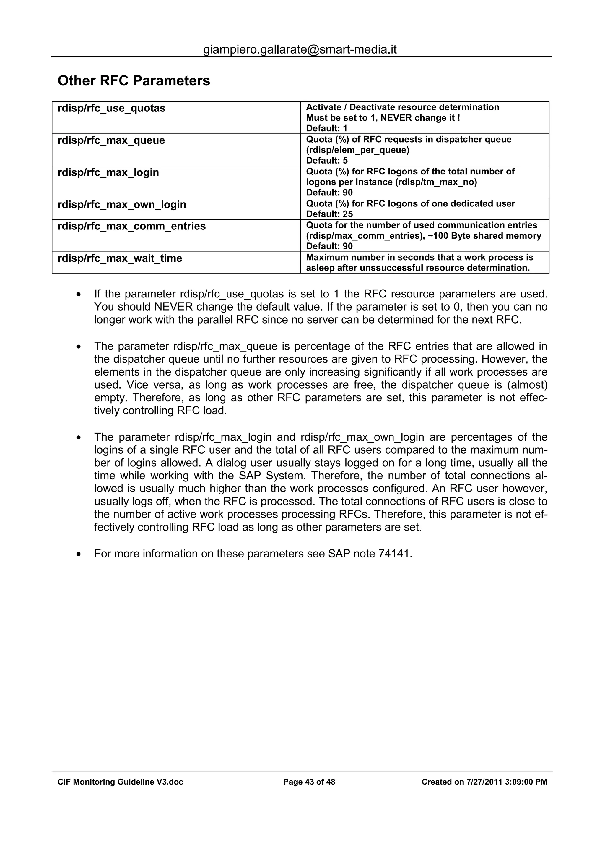 giampiero.gallarate@smart-media.it
CIF Monitoring Guideline V3.doc Page 43 of 48 Created on 7/27/2011 3:09:00 PM
Other RFC Parameters
rdisp/rfc_use_quotas Activate / Deactivate resource determination
Must be set to 1, NEVER change it !
Default: 1
rdisp/rfc_max_queue Quota (%) of RFC requests in dispatcher queue
(rdisp/elem_per_queue)
Default: 5
rdisp/rfc_max_login Quota (%) for RFC logons of the total number of
logons per instance (rdisp/tm_max_no)
Default: 90
rdisp/rfc_max_own_login Quota (%) for RFC logons of one dedicated user
Default: 25
rdisp/rfc_max_comm_entries Quota for the number of used communication entries
(rdisp/max_comm_entries), ~100 Byte shared memory
Default: 90
rdisp/rfc_max_wait_time Maximum number in seconds that a work process is
asleep after unssuccessful resource determination.
• If the parameter rdisp/rfc_use_quotas is set to 1 the RFC resource parameters are used.
You should NEVER change the default value. If the parameter is set to 0, then you can no
longer work with the parallel RFC since no server can be determined for the next RFC.
• The parameter rdisp/rfc_max_queue is percentage of the RFC entries that are allowed in
the dispatcher queue until no further resources are given to RFC processing. However, the
elements in the dispatcher queue are only increasing significantly if all work processes are
used. Vice versa, as long as work processes are free, the dispatcher queue is (almost)
empty. Therefore, as long as other RFC parameters are set, this parameter is not effec-
tively controlling RFC load.
• The parameter rdisp/rfc_max_login and rdisp/rfc_max_own_login are percentages of the
logins of a single RFC user and the total of all RFC users compared to the maximum num-
ber of logins allowed. A dialog user usually stays logged on for a long time, usually all the
time while working with the SAP System. Therefore, the number of total connections al-
lowed is usually much higher than the work processes configured. An RFC user however,
usually logs off, when the RFC is processed. The total connections of RFC users is close to
the number of active work processes processing RFCs. Therefore, this parameter is not ef-
fectively controlling RFC load as long as other parameters are set.
• For more information on these parameters see SAP note 74141.
 