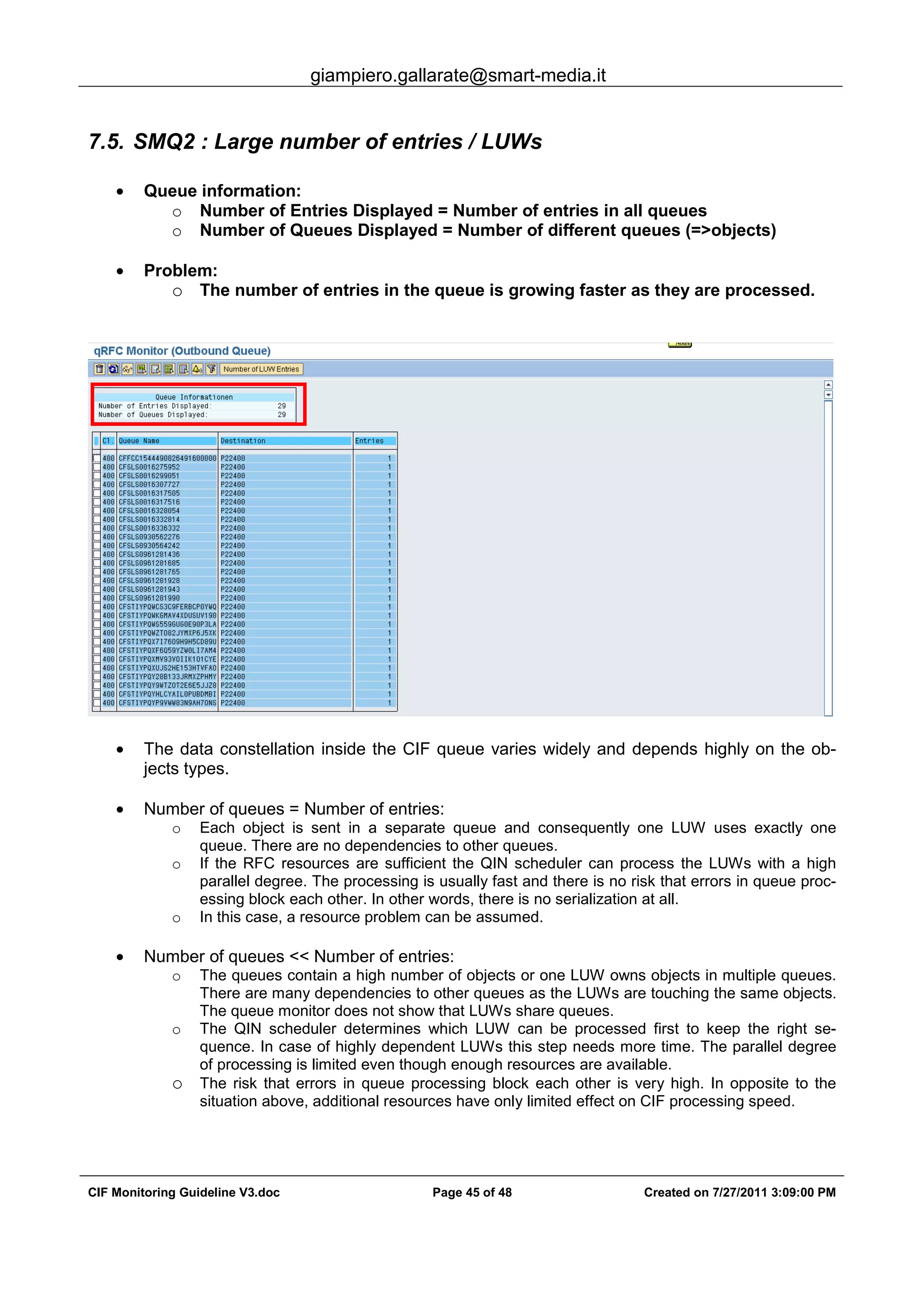 giampiero.gallarate@smart-media.it
CIF Monitoring Guideline V3.doc Page 45 of 48 Created on 7/27/2011 3:09:00 PM
7.5. SMQ2 : Large number of entries / LUWs
• Queue information:
o Number of Entries Displayed = Number of entries in all queues
o Number of Queues Displayed = Number of different queues (=>objects)
• Problem:
o The number of entries in the queue is growing faster as they are processed.
• The data constellation inside the CIF queue varies widely and depends highly on the ob-
jects types.
• Number of queues = Number of entries:
o Each object is sent in a separate queue and consequently one LUW uses exactly one
queue. There are no dependencies to other queues.
o If the RFC resources are sufficient the QIN scheduler can process the LUWs with a high
parallel degree. The processing is usually fast and there is no risk that errors in queue proc-
essing block each other. In other words, there is no serialization at all.
o In this case, a resource problem can be assumed.
• Number of queues << Number of entries:
o The queues contain a high number of objects or one LUW owns objects in multiple queues.
There are many dependencies to other queues as the LUWs are touching the same objects.
The queue monitor does not show that LUWs share queues.
o The QIN scheduler determines which LUW can be processed first to keep the right se-
quence. In case of highly dependent LUWs this step needs more time. The parallel degree
of processing is limited even though enough resources are available.
o The risk that errors in queue processing block each other is very high. In opposite to the
situation above, additional resources have only limited effect on CIF processing speed.
 