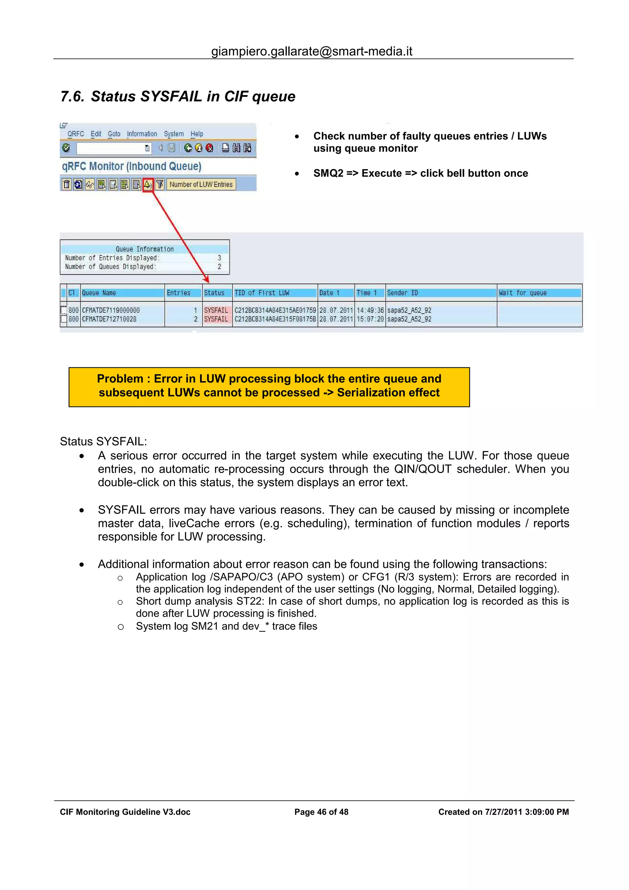 giampiero.gallarate@smart-media.it
CIF Monitoring Guideline V3.doc Page 46 of 48 Created on 7/27/2011 3:09:00 PM
7.6. Status SYSFAIL in CIF queue
Status SYSFAIL:
• A serious error occurred in the target system while executing the LUW. For those queue
entries, no automatic re-processing occurs through the QIN/QOUT scheduler. When you
double-click on this status, the system displays an error text.
• SYSFAIL errors may have various reasons. They can be caused by missing or incomplete
master data, liveCache errors (e.g. scheduling), termination of function modules / reports
responsible for LUW processing.
• Additional information about error reason can be found using the following transactions:
o Application log /SAPAPO/C3 (APO system) or CFG1 (R/3 system): Errors are recorded in
the application log independent of the user settings (No logging, Normal, Detailed logging).
o Short dump analysis ST22: In case of short dumps, no application log is recorded as this is
done after LUW processing is finished.
o System log SM21 and dev_* trace files
• Check number of faulty queues entries / LUWs
using queue monitor
• SMQ2 => Execute => click bell button once
Problem : Error in LUW processing block the entire queue and
subsequent LUWs cannot be processed -> Serialization effect
 