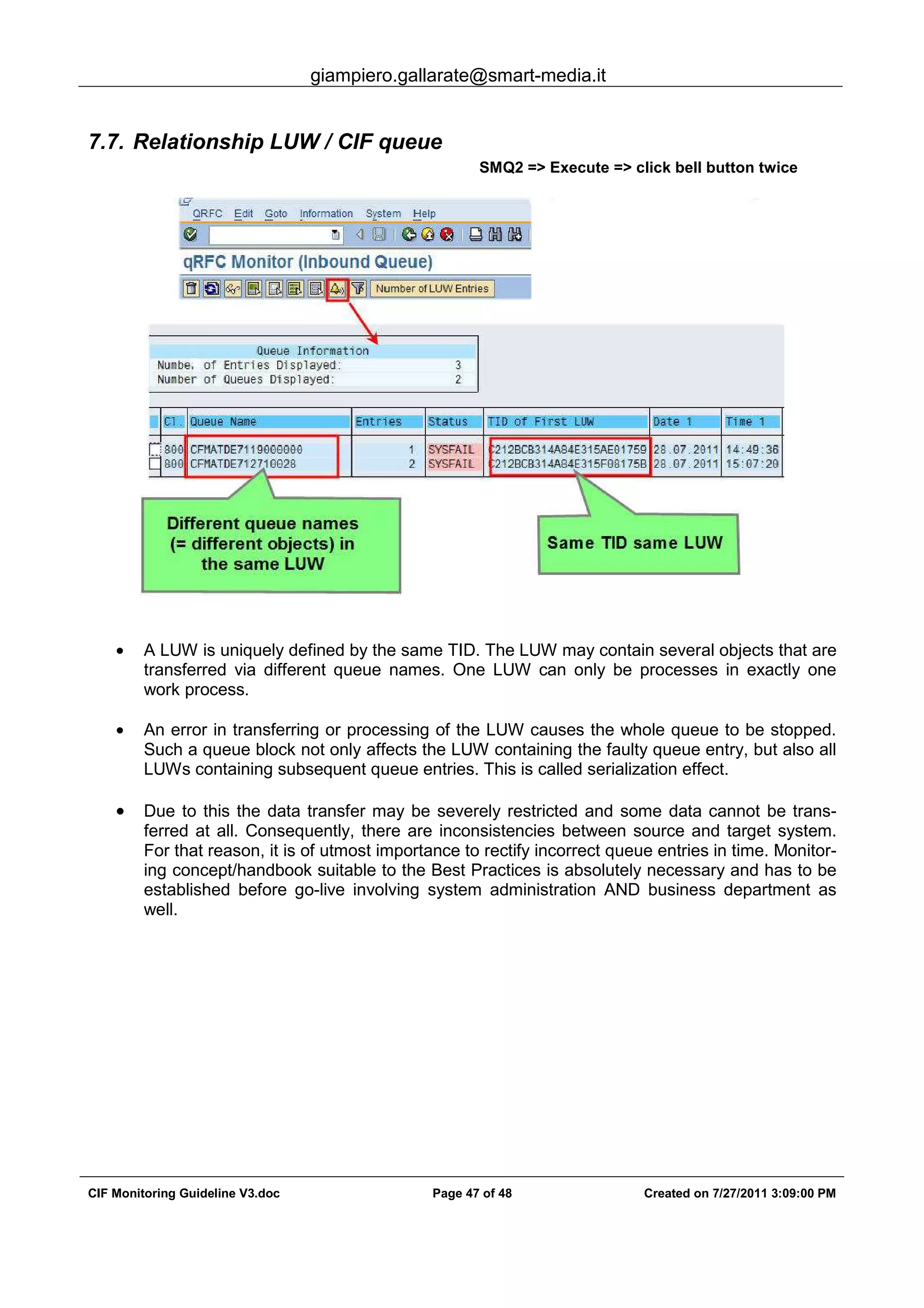 giampiero.gallarate@smart-media.it
CIF Monitoring Guideline V3.doc Page 47 of 48 Created on 7/27/2011 3:09:00 PM
7.7. Relationship LUW / CIF queue
SMQ2 => Execute => click bell button twice
• A LUW is uniquely defined by the same TID. The LUW may contain several objects that are
transferred via different queue names. One LUW can only be processes in exactly one
work process.
• An error in transferring or processing of the LUW causes the whole queue to be stopped.
Such a queue block not only affects the LUW containing the faulty queue entry, but also all
LUWs containing subsequent queue entries. This is called serialization effect.
• Due to this the data transfer may be severely restricted and some data cannot be trans-
ferred at all. Consequently, there are inconsistencies between source and target system.
For that reason, it is of utmost importance to rectify incorrect queue entries in time. Monitor-
ing concept/handbook suitable to the Best Practices is absolutely necessary and has to be
established before go-live involving system administration AND business department as
well.
 