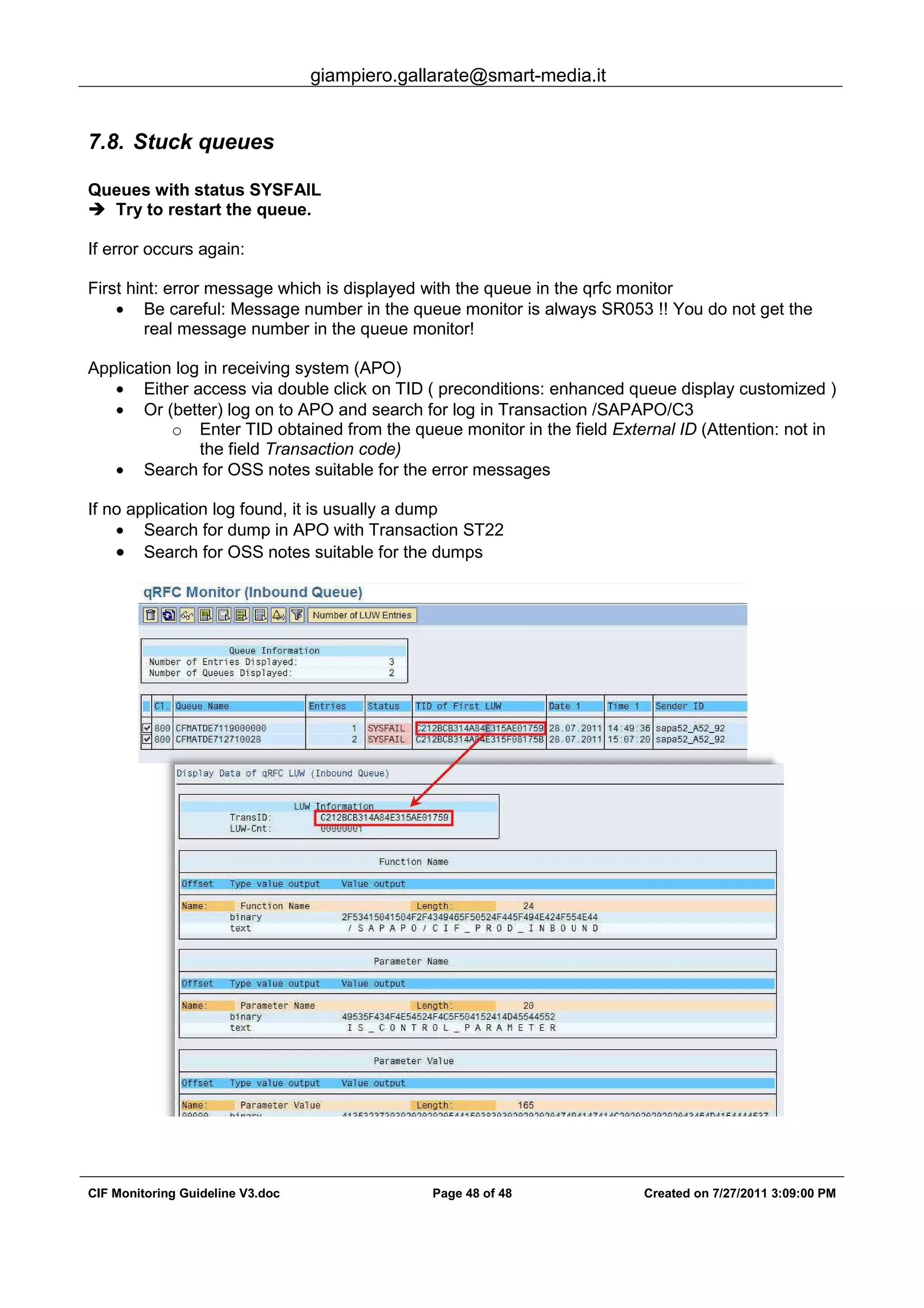 giampiero.gallarate@smart-media.it
CIF Monitoring Guideline V3.doc Page 48 of 48 Created on 7/27/2011 3:09:00 PM
7.8. Stuck queues
Queues with status SYSFAIL
Try to restart the queue.
If error occurs again:
First hint: error message which is displayed with the queue in the qrfc monitor
• Be careful: Message number in the queue monitor is always SR053 !! You do not get the
real message number in the queue monitor!
Application log in receiving system (APO)
• Either access via double click on TID ( preconditions: enhanced queue display customized )
• Or (better) log on to APO and search for log in Transaction /SAPAPO/C3
o Enter TID obtained from the queue monitor in the field External ID (Attention: not in
the field Transaction code)
• Search for OSS notes suitable for the error messages
If no application log found, it is usually a dump
• Search for dump in APO with Transaction ST22
• Search for OSS notes suitable for the dumps
 