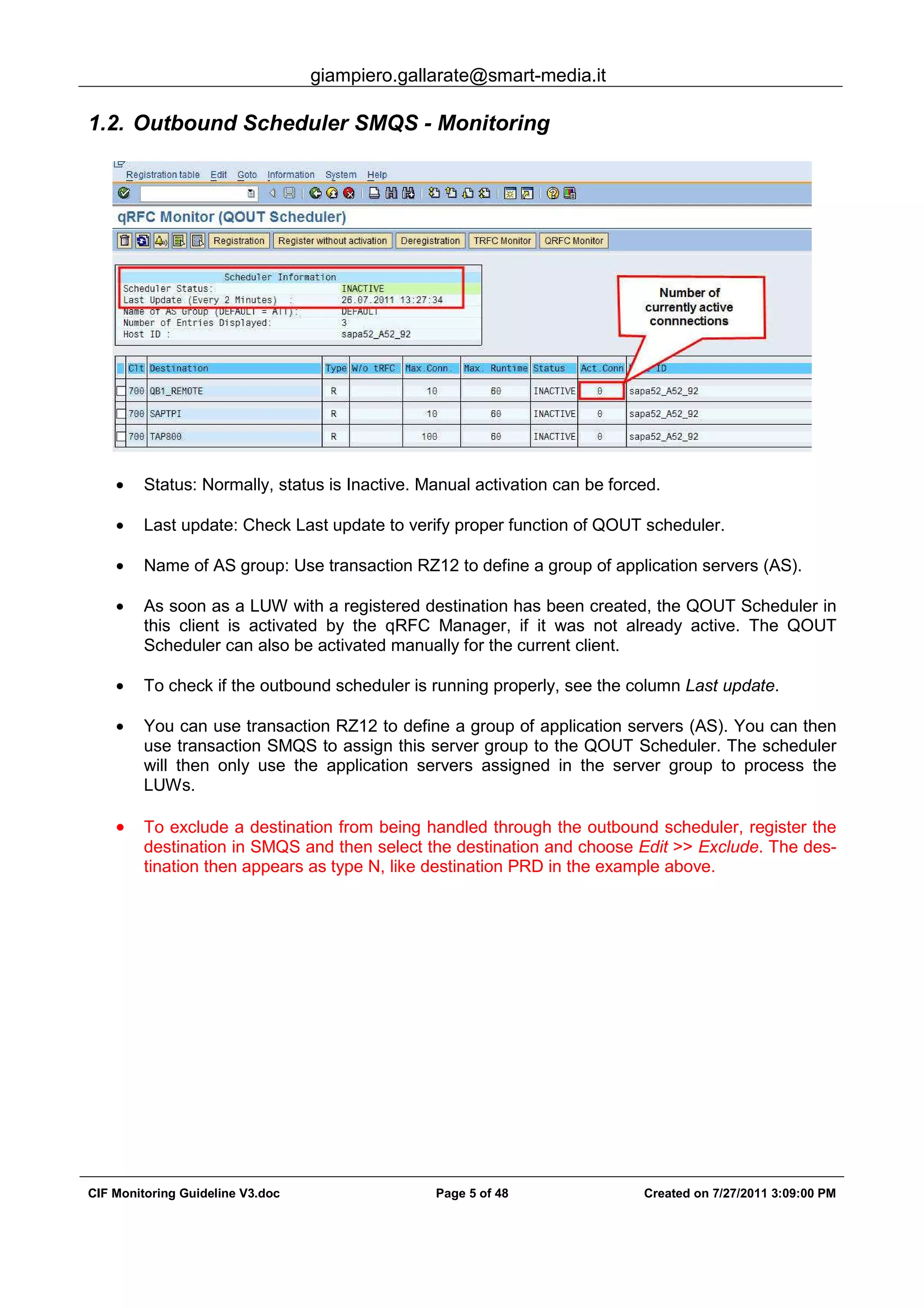 giampiero.gallarate@smart-media.it
CIF Monitoring Guideline V3.doc Page 5 of 48 Created on 7/27/2011 3:09:00 PM
1.2. Outbound Scheduler SMQS - Monitoring
• Status: Normally, status is Inactive. Manual activation can be forced.
• Last update: Check Last update to verify proper function of QOUT scheduler.
• Name of AS group: Use transaction RZ12 to define a group of application servers (AS).
• As soon as a LUW with a registered destination has been created, the QOUT Scheduler in
this client is activated by the qRFC Manager, if it was not already active. The QOUT
Scheduler can also be activated manually for the current client.
• To check if the outbound scheduler is running properly, see the column Last update.
• You can use transaction RZ12 to define a group of application servers (AS). You can then
use transaction SMQS to assign this server group to the QOUT Scheduler. The scheduler
will then only use the application servers assigned in the server group to process the
LUWs.
• To exclude a destination from being handled through the outbound scheduler, register the
destination in SMQS and then select the destination and choose Edit >> Exclude. The des-
tination then appears as type N, like destination PRD in the example above.
 