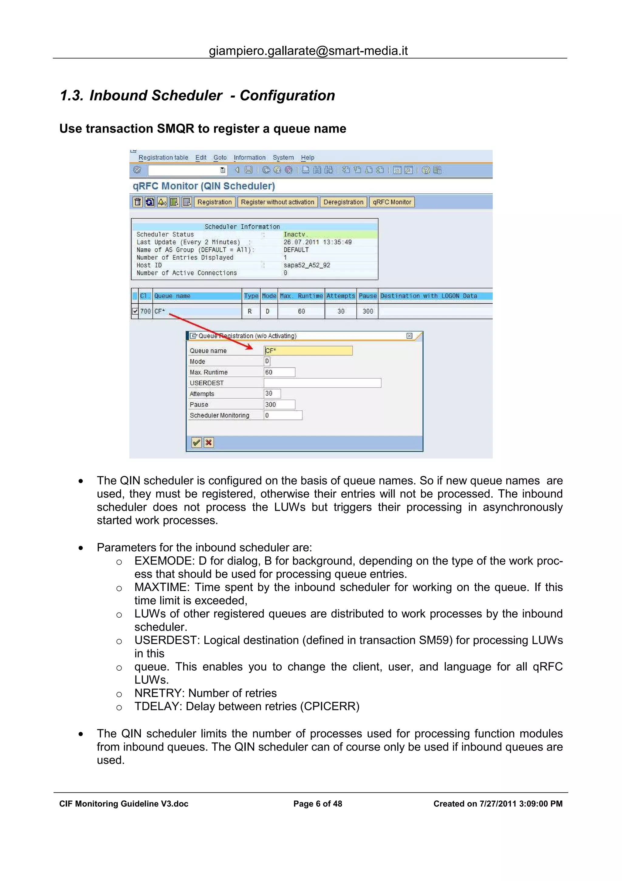 giampiero.gallarate@smart-media.it
CIF Monitoring Guideline V3.doc Page 6 of 48 Created on 7/27/2011 3:09:00 PM
1.3. Inbound Scheduler - Configuration
Use transaction SMQR to register a queue name
• The QIN scheduler is configured on the basis of queue names. So if new queue names are
used, they must be registered, otherwise their entries will not be processed. The inbound
scheduler does not process the LUWs but triggers their processing in asynchronously
started work processes.
• Parameters for the inbound scheduler are:
o EXEMODE: D for dialog, B for background, depending on the type of the work proc-
ess that should be used for processing queue entries.
o MAXTIME: Time spent by the inbound scheduler for working on the queue. If this
time limit is exceeded,
o LUWs of other registered queues are distributed to work processes by the inbound
scheduler.
o USERDEST: Logical destination (defined in transaction SM59) for processing LUWs
in this
o queue. This enables you to change the client, user, and language for all qRFC
LUWs.
o NRETRY: Number of retries
o TDELAY: Delay between retries (CPICERR)
• The QIN scheduler limits the number of processes used for processing function modules
from inbound queues. The QIN scheduler can of course only be used if inbound queues are
used.
 