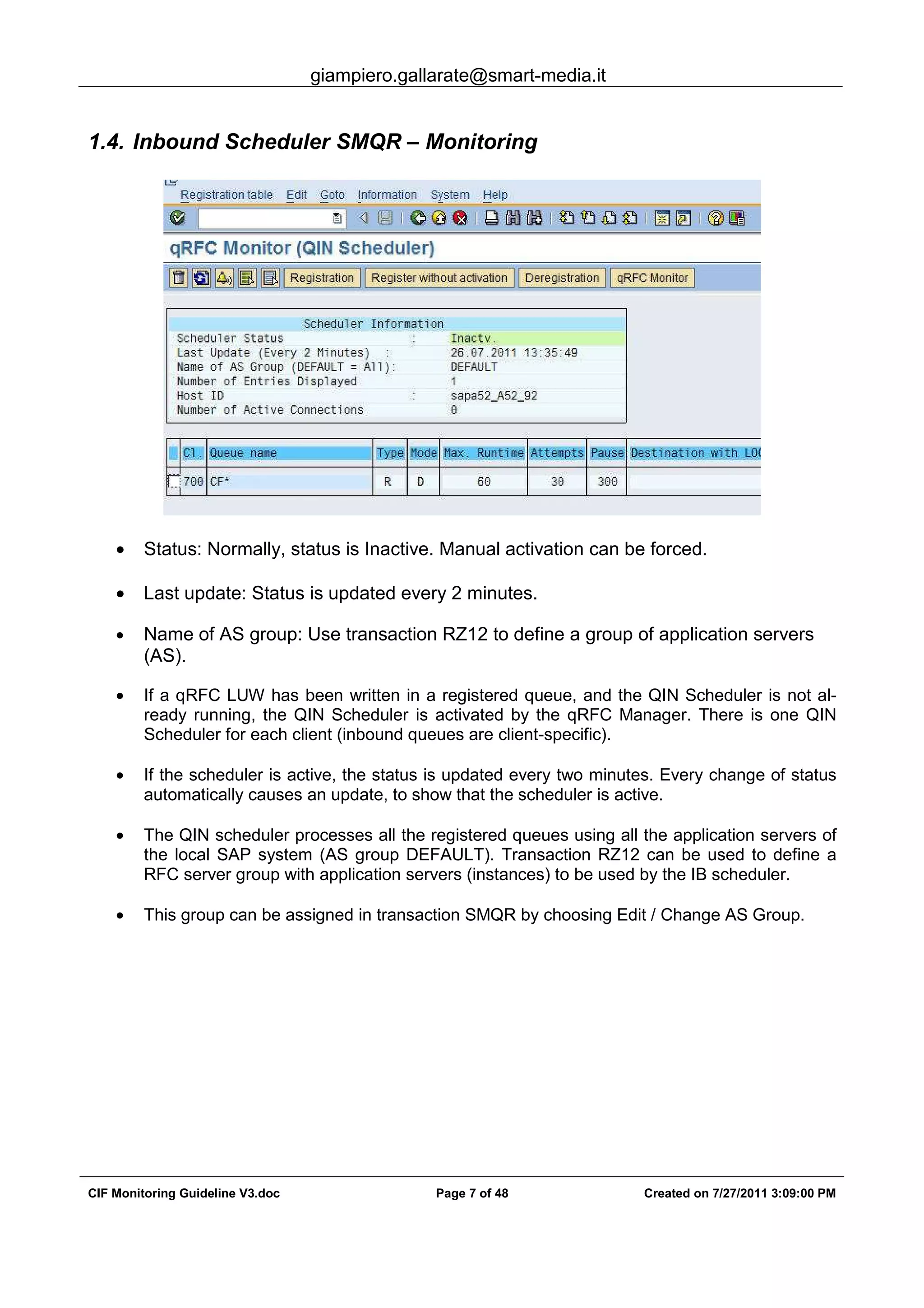 giampiero.gallarate@smart-media.it
CIF Monitoring Guideline V3.doc Page 7 of 48 Created on 7/27/2011 3:09:00 PM
1.4. Inbound Scheduler SMQR – Monitoring
• Status: Normally, status is Inactive. Manual activation can be forced.
• Last update: Status is updated every 2 minutes.
• Name of AS group: Use transaction RZ12 to define a group of application servers
(AS).
• If a qRFC LUW has been written in a registered queue, and the QIN Scheduler is not al-
ready running, the QIN Scheduler is activated by the qRFC Manager. There is one QIN
Scheduler for each client (inbound queues are client-specific).
• If the scheduler is active, the status is updated every two minutes. Every change of status
automatically causes an update, to show that the scheduler is active.
• The QIN scheduler processes all the registered queues using all the application servers of
the local SAP system (AS group DEFAULT). Transaction RZ12 can be used to define a
RFC server group with application servers (instances) to be used by the IB scheduler.
• This group can be assigned in transaction SMQR by choosing Edit / Change AS Group.
 