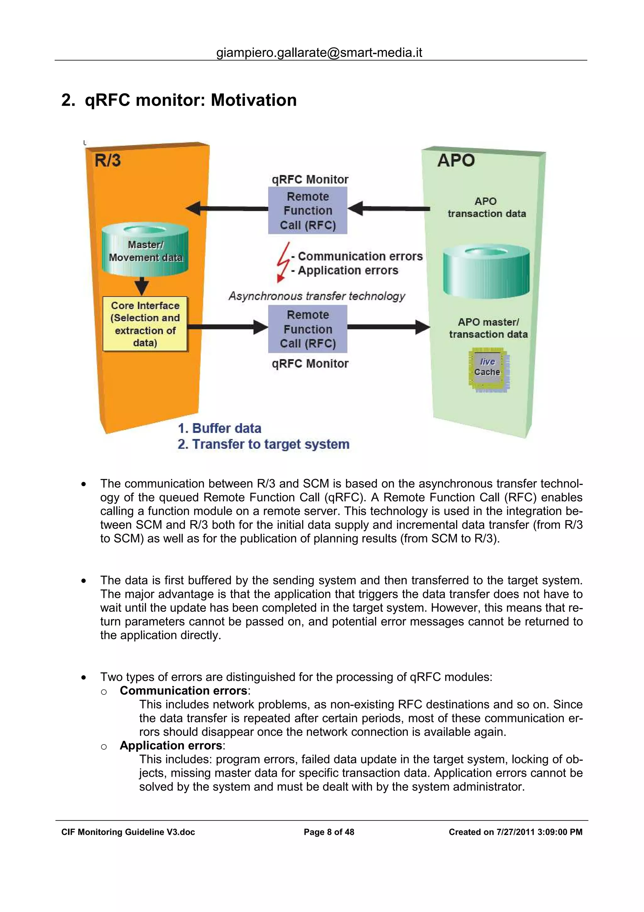 giampiero.gallarate@smart-media.it
CIF Monitoring Guideline V3.doc Page 8 of 48 Created on 7/27/2011 3:09:00 PM
2. qRFC monitor: Motivation
• The communication between R/3 and SCM is based on the asynchronous transfer technol-
ogy of the queued Remote Function Call (qRFC). A Remote Function Call (RFC) enables
calling a function module on a remote server. This technology is used in the integration be-
tween SCM and R/3 both for the initial data supply and incremental data transfer (from R/3
to SCM) as well as for the publication of planning results (from SCM to R/3).
• The data is first buffered by the sending system and then transferred to the target system.
The major advantage is that the application that triggers the data transfer does not have to
wait until the update has been completed in the target system. However, this means that re-
turn parameters cannot be passed on, and potential error messages cannot be returned to
the application directly.
• Two types of errors are distinguished for the processing of qRFC modules:
o Communication errors:
This includes network problems, as non-existing RFC destinations and so on. Since
the data transfer is repeated after certain periods, most of these communication er-
rors should disappear once the network connection is available again.
o Application errors:
This includes: program errors, failed data update in the target system, locking of ob-
jects, missing master data for specific transaction data. Application errors cannot be
solved by the system and must be dealt with by the system administrator.
 