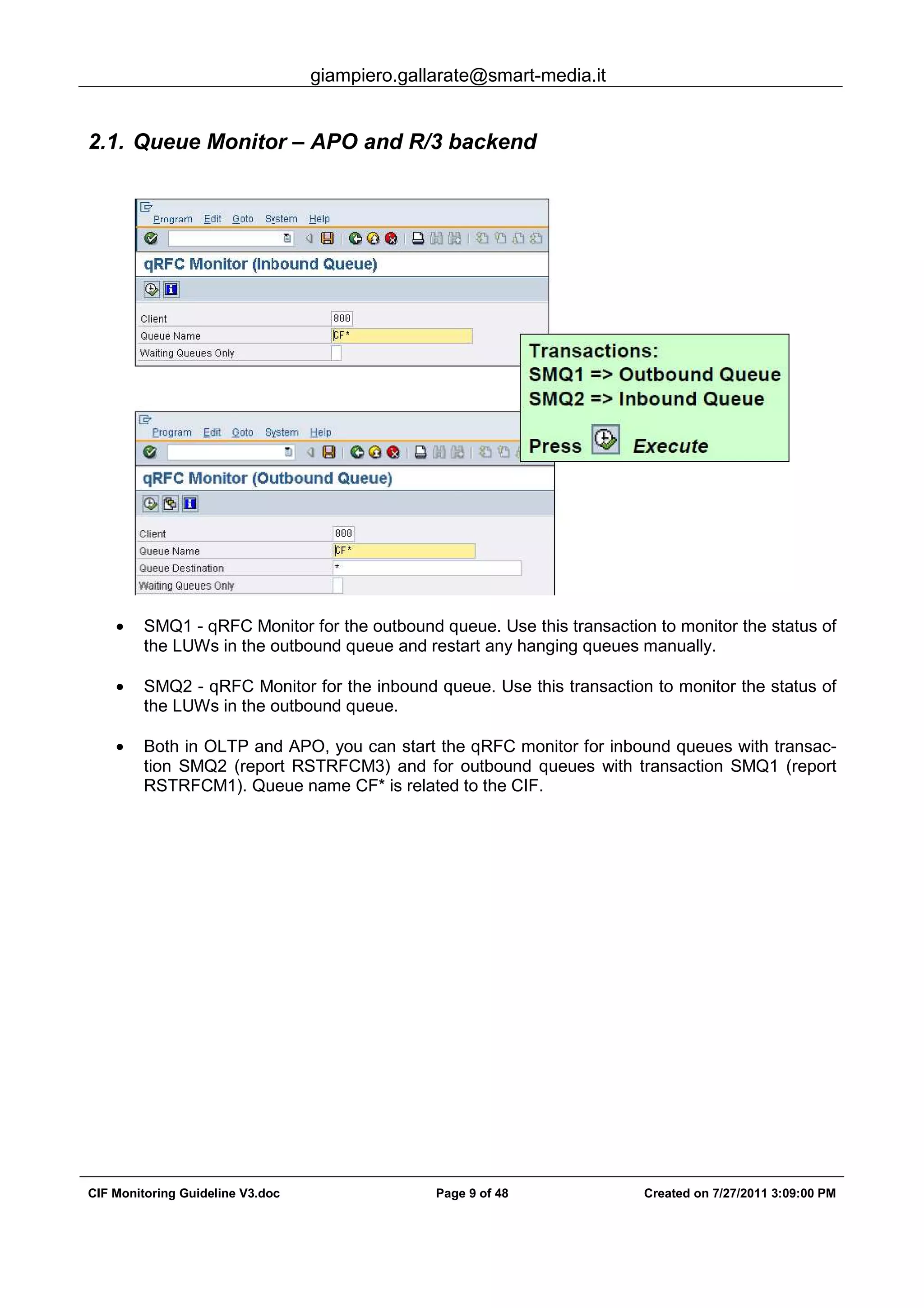 giampiero.gallarate@smart-media.it
CIF Monitoring Guideline V3.doc Page 9 of 48 Created on 7/27/2011 3:09:00 PM
2.1. Queue Monitor – APO and R/3 backend
• SMQ1 - qRFC Monitor for the outbound queue. Use this transaction to monitor the status of
the LUWs in the outbound queue and restart any hanging queues manually.
• SMQ2 - qRFC Monitor for the inbound queue. Use this transaction to monitor the status of
the LUWs in the outbound queue.
• Both in OLTP and APO, you can start the qRFC monitor for inbound queues with transac-
tion SMQ2 (report RSTRFCM3) and for outbound queues with transaction SMQ1 (report
RSTRFCM1). Queue name CF* is related to the CIF.
 