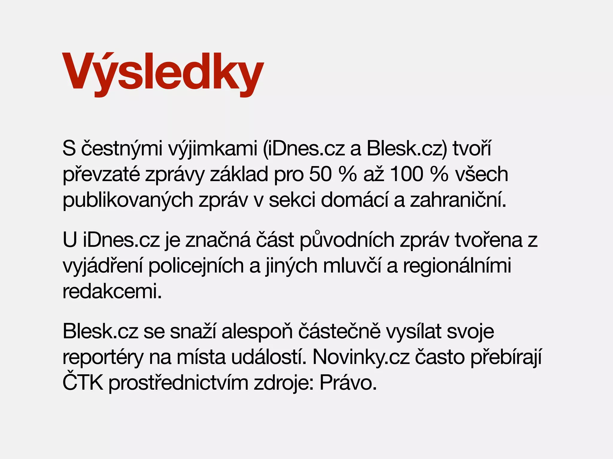 Výsledky
S čestnými výjimkami (iDnes.cz a Blesk.cz) tvoří
převzaté zprávy základ pro 50 % až 100 % všech
publikovaných zpráv v sekci domácí a zahraniční.
U iDnes.cz je značná část původních zpráv tvořena z
vyjádření policejních a jiných mluvčí a regionálními
redakcemi.
Blesk.cz se snaží alespoň částečně vysílat svoje
reportéry na místa událostí. Novinky.cz často přebírají
ČTK prostřednictvím zdroje: Právo.

 
