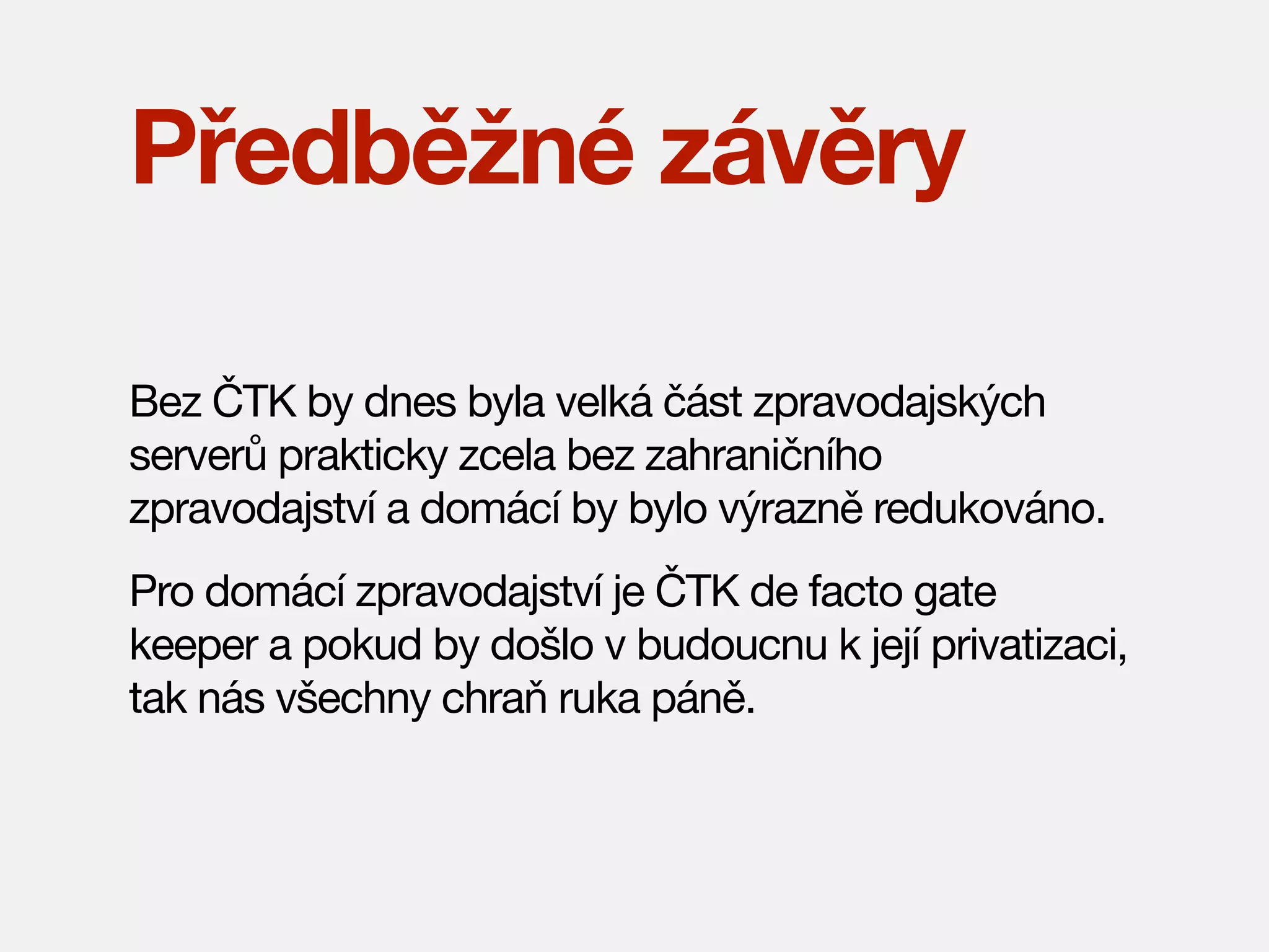 Předběžné závěry
Bez ČTK by dnes byla velká část zpravodajských
serverů prakticky zcela bez zahraničního
zpravodajství a domácí by bylo výrazně redukováno.
Pro domácí zpravodajství je ČTK de facto gate
keeper a pokud by došlo v budoucnu k její privatizaci,
tak nás všechny chraň ruka páně.

 