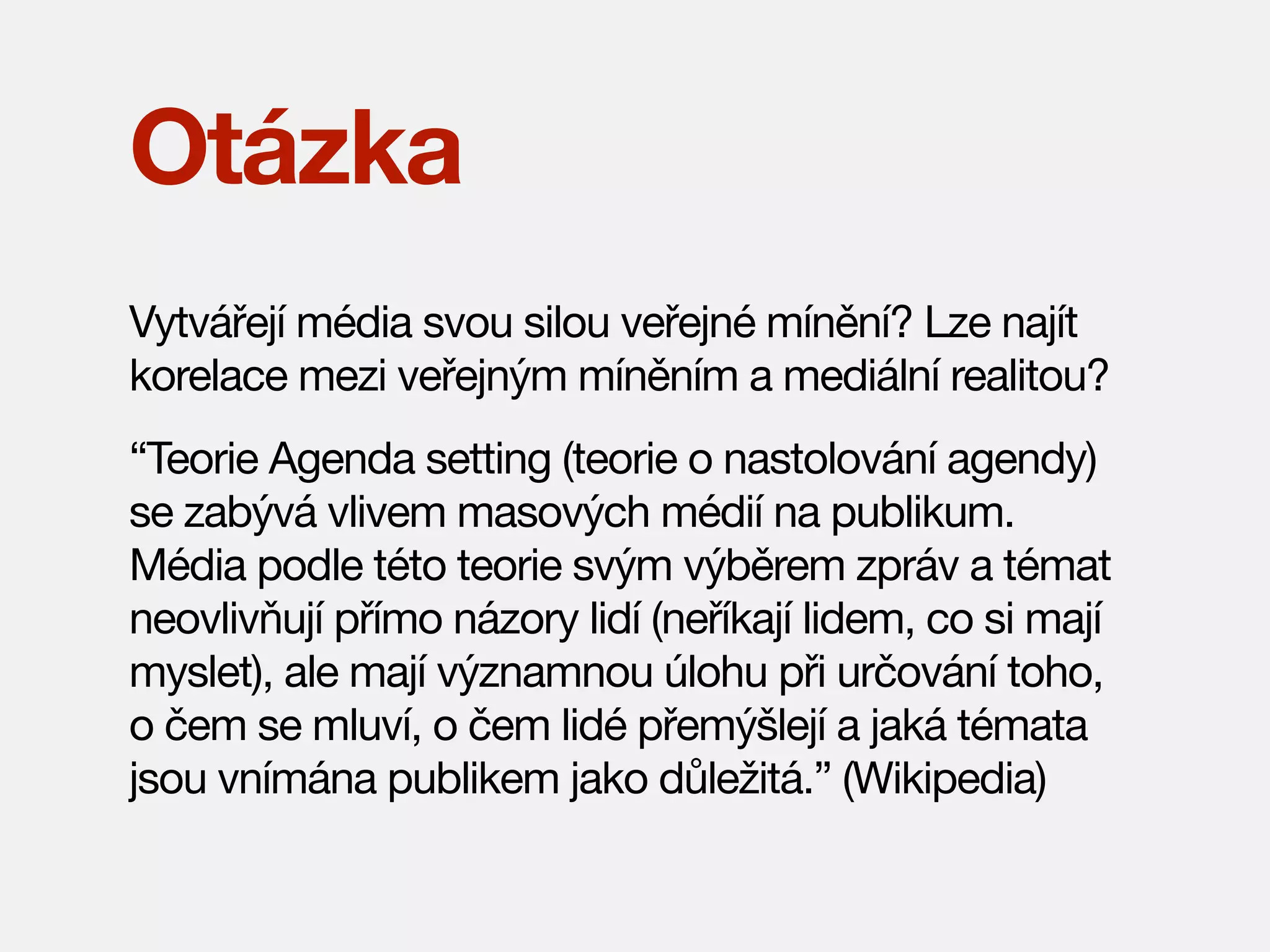 Otázka
Vytvářejí média svou silou veřejné mínění? Lze najít
korelace mezi veřejným míněním a mediální realitou?
“Teorie Agenda setting (teorie o nastolování agendy)
se zabývá vlivem masových médií na publikum.
Média podle této teorie svým výběrem zpráv a témat
neovlivňují přímo názory lidí (neříkají lidem, co si mají
myslet), ale mají významnou úlohu při určování toho,
o čem se mluví, o čem lidé přemýšlejí a jaká témata
jsou vnímána publikem jako důležitá.” (Wikipedia)

 