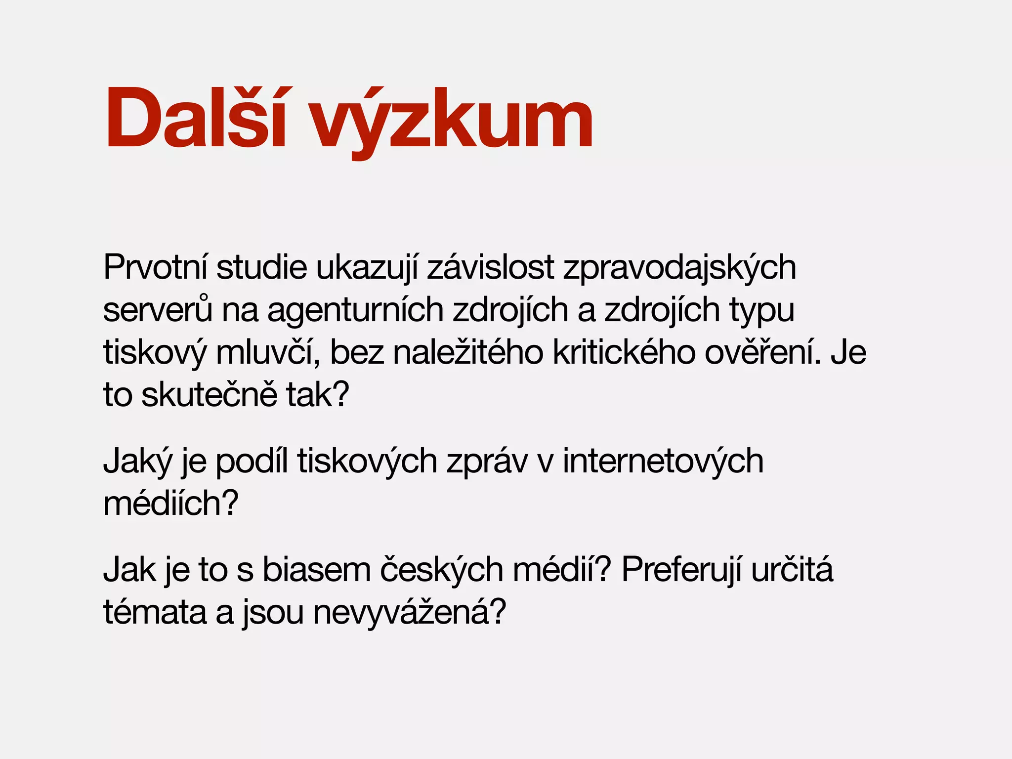 Další výzkum
Prvotní studie ukazují závislost zpravodajských
serverů na agenturních zdrojích a zdrojích typu
tiskový mluvčí, bez naležitého kritického ověření. Je
to skutečně tak?
Jaký je podíl tiskových zpráv v internetových
médiích?
Jak je to s biasem českých médií? Preferují určitá
témata a jsou nevyvážená?

 