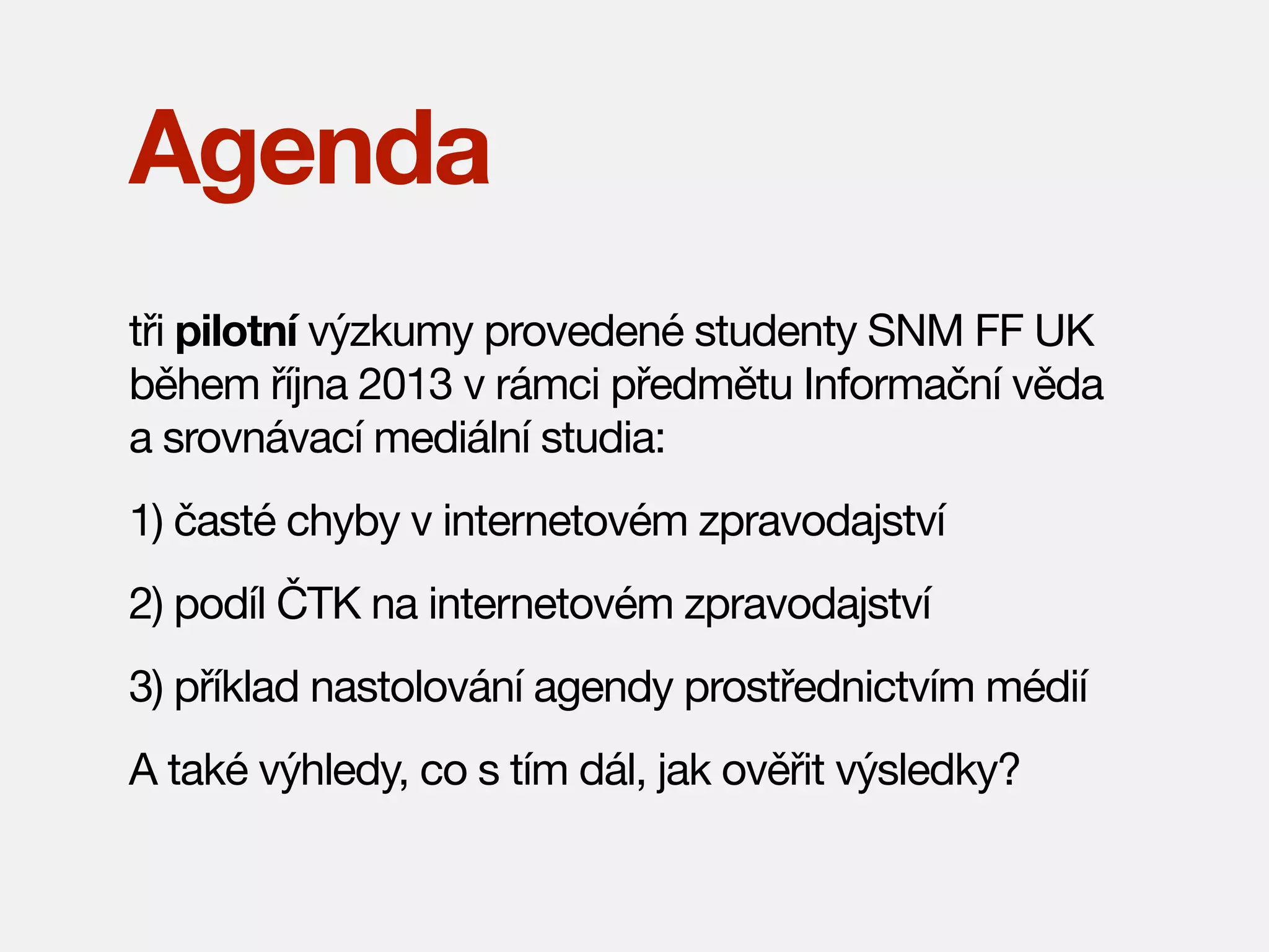 Agenda
tři pilotní výzkumy provedené studenty SNM FF UK
během října 2013 v rámci předmětu Informační věda
a srovnávací mediální studia:
1) časté chyby v internetovém zpravodajství
2) podíl ČTK na internetovém zpravodajství
3) příklad nastolování agendy prostřednictvím médií
A také výhledy, co s tím dál, jak ověřit výsledky?

 