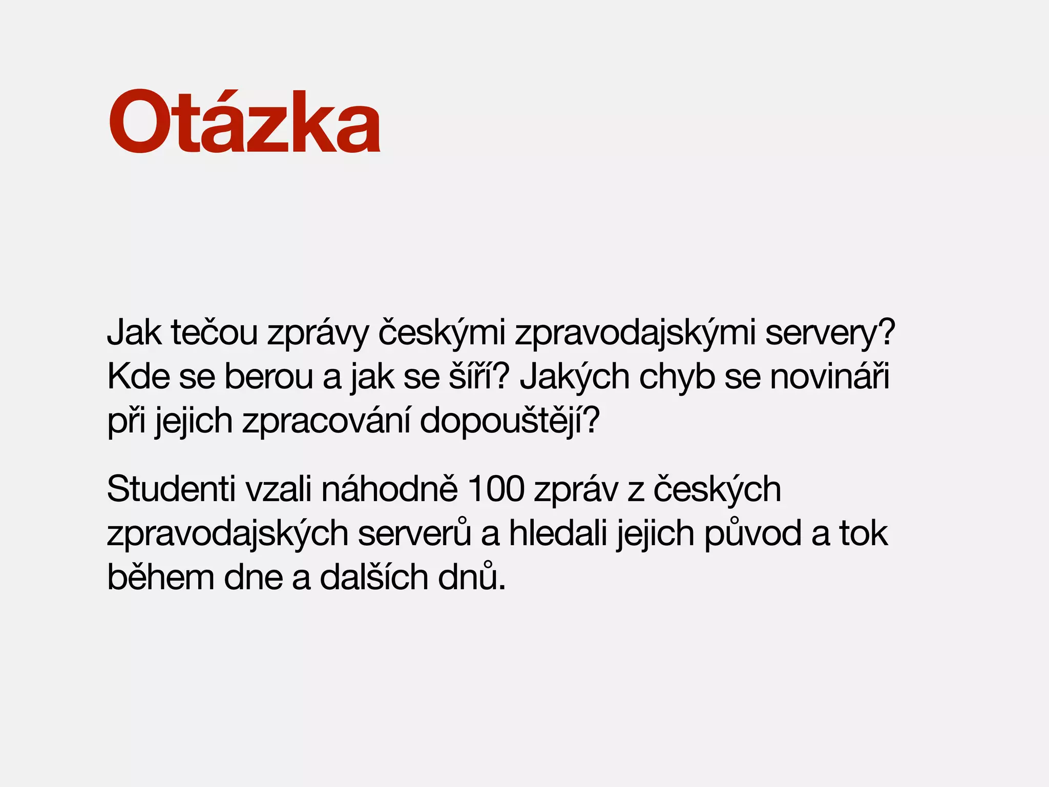 Otázka
Jak tečou zprávy českými zpravodajskými servery?
Kde se berou a jak se šíří? Jakých chyb se novináři
při jejich zpracování dopouštějí?
Studenti vzali náhodně 100 zpráv z českých
zpravodajských serverů a hledali jejich původ a tok
během dne a dalších dnů.

 