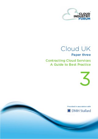 Cloud UK
                                            Paper three
                            Contracting Cloud Services
                              A Guide to Best Practice




                                                     3
                                        Provided in association with




© Cloud Forum IP Ltd 2011
                             one
 