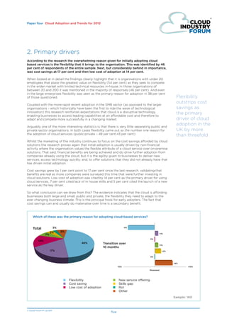 Paper four Cloud Adoption and Trends for 2012




2. Primary drivers
According to the research the overwhelming reason given for initially adopting cloud
based services is the flexibility that it brings to the organisation. This was identified by 46
per cent of respondents of the entire sample. Next, but considerably behind in importance,
was cost savings at 17 per cent and then low cost of adoption at 14 per cent.

When looked at in detail the findings clearly highlight that it is organisations with under 20
employees that place the greatest value on flexibility (54 per cent) as they seek to compete
in the wider market with limited technical resources in-house. In those organisations of
between 20 and 200 it was mentioned in the majority of responses (46 per cent). And even
in the large enterprises flexibility was seen as the primary reason for adoption in 38 per cent
of those questioned.                                                                                          Flexibility
Coupled with the more rapid recent adoption in the SMB sector (as opposed to the larger
                                                                                                              outstrips cost
organisations - which historically have been the first to ride the wave of technological                      savings as
innovation) this research reinforces expectations that cloud is a disruptive technology,                      the primary
enabling businesses to access leading capabilities at an affordable cost and therefore to
adapt and compete more successfully in a changing market.                                                     driver of cloud
Arguably one of the more interesting statistics is that there is very little separating public and
                                                                                                              adoption in the
private sector organisations. In both cases flexibility came out as the number one reason for                 UK by more
the adoption of cloud services (public:private – 48 per cent:43 per cent).                                    than threefold
Whilst the marketing of the industry continues to focus on the cost savings afforded by cloud
solutions the research proves again that initial adoption is usually driven by non-financial
activity where the organisation values the flexible attribute of a cloud service over on-premise
solutions. That said, financial benefits are being achieved and do drive further adoption from
companies already using the cloud, but it is the agility given to businesses to deliver new
services; access technology quickly; and, to offer solutions that they did not already have that
has driven initial adoption.

Cost savings grew by 1 per cent point to 17 per cent since the last research, validating that
benefits are real as more companies were surveyed this time that were further investing in
cloud solutions. Low cost of adoption was cited by 14 per cent as the primary driver for using
cloud services, 7 per cent cited lack of in house skills and 5 per cent cited the launch of a new
service as the key driver.

So what conclusion can we draw from this? The evidence indicates that the cloud is affording
businesses both large and small, public and private, the flexibility they need to adapt to the
ever changing business climate. This is the principal hook for early adopters. The fact that
cost savings can and usually do materialise over time is a secondary benefit.



     Which of these was the primary reason for adopting cloud-based services?


     Total                  3%                                                 -9%

                       5%        8%
                                                                                                     +1%
                  7%
                                                                                                0%
           14%
                                             46%            Transition over                          +1%
                                                            10 months
                       17%                                                                             +2%


                                                                                                0%


                                                                                                             +6%
                                                                        -10%                                         +10%
                                                                                            Movement




                                  ■	 Flexibility                  ■	     New service offering
                                  ■	 Cost saving                  ■	     Skills gap
                                  ■	 Low cost of adoption         ■	     RoI
                                                                  ■	     Other

                                                                                                             Sample: 160



© Cloud Forum IP Ltd 2011
                                                                 five
 