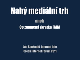 Nahý mediální trh
aneb
Co znamená zkratka FMM
Ján Simkanič, Internet Info
Czech Internet Forum 2011
 