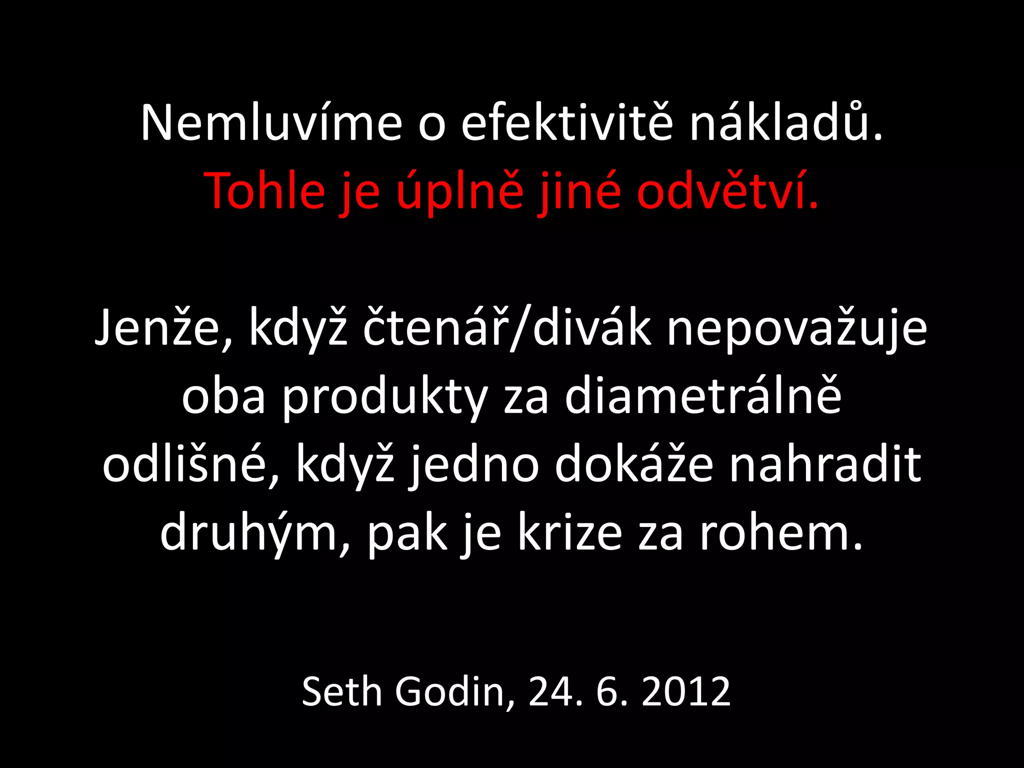 Nemluvíme o efektivitě nákladů.
   Tohle je úplně jiné odvětví.

Jenže, když čtenář/divák nepovažuje
    oba produkty za diametrálně
odlišné, když jedno dokáže nahradit
   druhým, pak je krize za rohem.

        Seth Godin, 24. 6. 2012
 