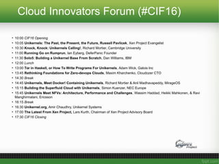 Cloud Innovators Forum (#CIF16)
• 10:00 CIF16 Opening
• 10:05 Unikernels: The Past, the Present, the Future, Russell Pavlicek, Xen Project Evangelist
• 10:30 Knock, Knock: Unikernels Calling!, Richard Mortier, Cambridge University
• 11:00 Running Go on Rumprun, Ian Eyberg, DeferPanic Founder
• 11:30 Solo5: Building a Unikernel Base From Scratch, Dan Williams, IBM
• 12:00 Lunch
• 13:00 Tor in Haskell, or How To Write Programs For Unikernels, Adam Wick, Galois Inc
• 13:45 Rethinking Foundations for Zero-devops Clouds, Maxim Kharchenko, Cloudozer CTO
• 14:30 Break
• 14:45 Unikernels, Meet Docker! Containing Unikernels, Richard Mortier & Anil Madhavapeddy, MirageOS
• 15:15 Building the Superfluid Cloud with Unikernels, Simon Kuenzer, NEC Europe
• 15:45 Unikernels Meet NFVs: Architecture, Performance and Challenges, Wassim Haddad, Heikki Mahkonen, & Ravi
Manghirmalani, Ericsson
• 16:15 Break
• 16:30 Unikernel.org, Amir Chaudhry, Unikernel Systems
• 17:00 The Latest From Xen Project, Lars Kurth, Chairman of Xen Project Advisory Board
• 17:30 CIF16 Closing
 