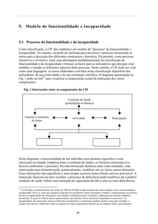 5. Modelo de funcionalidade e incapacidade
5.1 Processo da funcionalidade e da incapacidade
Como classificação, a CIF não estabelece um modelo de "processo" de funcionalidade e
incapacidade. No entanto, ela pode ser utilizada para descrever o processo fornecendo os
meios para a descrição dos diferentes constructos e domínios. Ela permite, como processo
interactivo e evolutivo, fazer uma abordagem multidimensional da classificação da
funcionalidade e da incapacidade e fornece as bases para os utilizadores que desejam criar
modelos e estudar os diferentes aspectos deste processo. Neste sentido, a CIF pode ser vista
como uma linguagem: os textos elaborados com base nesta classificação dependem dos
utilizadores, da sua criatividade e da sua orientação científica. O diagrama apresentado na
Fig. 1 pode ser útil15
para visualizar a compreensão actual da interacção dos vários
componentes.
Fig. 1 Interacções entre os componentes da CIF
Neste diagrama, a funcionalidade de um indivíduo num domínio específico é uma
interacção ou relação complexa entre a condição de saúde e os factores contextuais (i.e.
factores ambientais e pessoais). Há uma interacção dinâmica entre estas entidades: uma
intervenção num elemento pode, potencialmente, modificar um ou vários outros elementos.
Estas interacções são específicas e nem sempre ocorrem numa relação unívoca previsível. A
interacção funciona em dois sentidos: a presença da deficiência pode modificar até a própria
condição de saúde. Inferir uma limitação da capacidade devido a uma ou mais deficiências,
15
A CIF difere substancialmente da versão de 1980 da ICIDH na representação das inter-relações entre a funcionalidade e
incapacidade. Deve-se notar que qualquer diagrama provavelmente estará incompleto e fadado a representações incorrectas
devido à complexidade das interacções num modelo multidimensional. O modelo é elaborado para ilustrar múltiplas
interacções. É possível utilizar outras representações que indicam outros elementos importantes no processo. As
interpretações das interacções entre os diferentes componentes e constructos também podem variar (por exemplo, o
impacto dos factores ambientais sobre as funções do corpo seguramente diferem do seu impacto sobre a participação).
Actividade
Funções e estruturas
do corpo
Participação
Factores
ambientais
Factores
pessoais
Condição de Saúde
(perturbação ou doença)
20
 