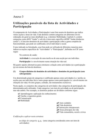 Anexo 3
Utilizações possíveis da lista de Actividades e
Participação
O componente de Actividades e Participação é uma lista neutra de domínios que indica
várias acções e áreas da vida. Cada domínio contém categorias em diferentes níveis
ordenados do geral ao mais detalhado (e.g. o domínio Mobilidade, Capítulo 4, contém
categorias como d450 "Andar" e sob ela o item mais específico d4500 "Andar distâncias
curtas"). A lista dos domínios de actividade e participação cobre a gama completa da
funcionalidade, que pode ser codificada a nível individual e social.
Como indicado na Introdução, essa lista pode ser utilizada de diferentes maneiras para
indicar as noções específicas de “Actividades” e “Participação”, definidas na CIF como
segue:
No contexto de saúde:
Actividade é a execução de uma tarefa ou de uma acção por um indivíduo.
Participação é o envolvimento numa situação da vida real.
Há quatro opções alternativas para estruturar a relação entre actividades (a) e participação
(p) em termos da lista de domínios:
(1) Grupos distintos de domínios de actividades e domínios de participação (sem
sobreposição)
Um determinado grupo de categorias é codificado apenas como actividades (i.e. tarefas ou
acções que um indivíduo faz) e outro grupo apenas como participação (i.e. envolvimento em
situações da vida). Os dois grupos, contudo, são mutuamente exclusivos.
Nesta opção, os conjuntos das categorias de actividade e das categorias de participação são
determinados pelo utilizador. Cada categoria é um item de actividade ou de participação,
mas não ambos. Por exemplo, os domínios podem ser divididos conforme segue:
a1 Aprendizagem e aplicação de conhecimentos
a2 Tarefas e requisitos gerais
a3 Comunicação
a4 Mobilidade
p5 Auto cuidados
p6 Vida doméstica
p7 Interacções interpessoais
p8 Áreas principais da vida
p9 Vida comunitária, social e cívica
Codificação a aplicar nesta estrutura
a código de categoria. qp qc (uma categoria considerada como um item de
actividades)
207
 