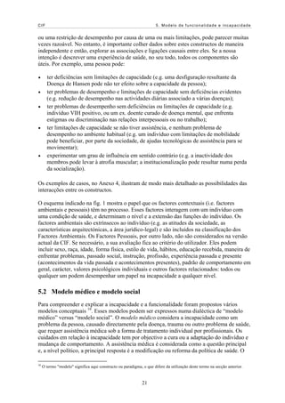CIF 5. Modelo de funcionalidade e incapacidade
ou uma restrição de desempenho por causa de uma ou mais limitações, pode parecer muitas
vezes razoável. No entanto, é importante colher dados sobre estes constructos de maneira
independente e então, explorar as associações e ligações causais entre eles. Se a nossa
intenção é descrever uma experiência de saúde, no seu todo, todos os componentes são
úteis. Por exemplo, uma pessoa pode:
ter deficiências sem limitações de capacidade (e.g. uma desfiguração resultante da
Doença de Hansen pode não ter efeito sobre a capacidade da pessoa);
•
•
•
ter problemas de desempenho e limitações de capacidade sem deficiências evidentes
(e.g. redução de desempenho nas actividades diárias associado a várias doenças);
ter problemas de desempenho sem deficiências ou limitações de capacidade (e.g.
indivíduo VIH positivo, ou um ex. doente curado de doença mental, que enfrenta
estigmas ou discriminação nas relações interpessoais ou no trabalho);
•
•
16
O termo "modelo" significa aqui constructo ou paradigma, o que difere da utilização deste termo na secção anterior.
ter limitações de capacidade se não tiver assistência, e nenhum problema de
desempenho no ambiente habitual (e.g. um indivíduo com limitações de mobilidade
pode beneficiar, por parte da sociedade, de ajudas tecnológicas de assistência para se
movimentar);
experimentar um grau de influência em sentido contrário (e.g. a inactividade dos
membros pode levar à atrofia muscular; a institucionalização pode resultar numa perda
da socialização).
Os exemplos de casos, no Anexo 4, ilustram de modo mais detalhado as possibilidades das
interacções entre os constructos.
O esquema indicado na fig. 1 mostra o papel que os factores contextuais (i.e. factores
ambientais e pessoais) têm no processo. Esses factores interagem com um indivíduo com
uma condição de saúde, e determinam o nível e a extensão das funções do indivíduo. Os
factores ambientais são extrínsecos ao indivíduo (e.g. as atitudes da sociedade, as
características arquitectónicas, a área jurídico-legal) e são incluídos na classificação dos
Factores Ambientais. Os Factores Pessoais, por outro lado, não são considerados na versão
actual da CIF. Se necessário, a sua avaliação fica ao critério do utilizador. Eles podem
incluir sexo, raça, idade, forma física, estilo de vida, hábitos, educação recebida, maneira de
enfrentar problemas, passado social, instrução, profissão, experiência passada e presente
(acontecimentos da vida passada e acontecimentos presentes), padrão de comportamento em
geral, carácter, valores psicológicos individuais e outros factores relacionados: todos ou
qualquer um podem desempenhar um papel na incapacidade a qualquer nível.
5.2 Modelo médico e modelo social
Para compreender e explicar a incapacidade e a funcionalidade foram propostos vários
modelos conceptuais 16
. Esses modelos podem ser expressos numa dialéctica de “modelo
médico” versus “modelo social”. O modelo médico considera a incapacidade como um
problema da pessoa, causado directamente pela doença, trauma ou outro problema de saúde,
que requer assistência médica sob a forma de tratamento individual por profissionais. Os
cuidados em relação à incapacidade tem por objectivo a cura ou a adaptação do indivíduo e
mudança de comportamento. A assistência médica é considerada como a questão principal
e, a nível político, a principal resposta é a modificação ou reforma da política de saúde. O
21
 