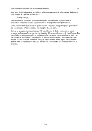 Anexo 3. Utilizações possíveis da Lista de Actividades e Participação CIF
uma regra de decisão quanto ao código a utilizar para a matriz de informações, dado que o
estilo oficial de codificação da OMS é:
d categoria q q
p c
Uma maneira de evitar esta redundância consiste em considerar o qualificador de
capacidade como actividade e o qualificador de desempenho como participação.
Outra possibilidade é desenvolver qualificadores adicionais para participação que tenham
em consideração o “envolvimento em situações da vida real”.
Espera-se que, com o uso contínuo da CIF e a obtenção de dados empíricos, se torne
evidente qual das opções acima é preferida pelos diferentes utilizadores da classificação. Por
outro lado, as pesquisas empíricas também conduzirão a uma operacionalização mais clara
das noções de actividades e participação. A partir dos dados sobre a maneira como estas
noções são utilizadas em diferentes situações, em diferentes países e para fins diferentes
podem obter-se informações úteis que deverão ser consideradas nas próximas revisões do
esquema.
210
 