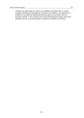 Anexo 4. Exemplos de casos CIF
problemas de saúde antes de voltar ao seu trabalho com horário fixo e a tempo
completo (problemas de desempenho no domínio do trabalho). Se as políticas de
trabalho no seu ambiente habitual permitissem optar por um horário flexível,
descansar quando os seus sintomas estivessem particularmente agudos, bem como
trabalhar em casa, a sua participação no domínio do trabalho iria melhorar.
214
 