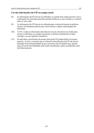 Anexo 6. Directrizes éticas para a utilização da CIF CIF
Uso das informações da CIF no campo social
(8) As informações da CIF devem ser utilizadas, no sentido mais amplo possível, com a
colaboração dos indivíduos para lhes permitir melhorar as suas escolhas e o controlo
sobre as suas vidas.
(9) As informações da CIF devem ser utilizadas para o desenvolvimento de políticas
sociais e de mudanças políticas que visem reforçar e apoiar a participação dos
indivíduos.
(10) A CIF, e todas as informações derivadas do seu uso, não devem ser usadas para
recusar a indivíduos ou a grupos de pessoas os direitos estabelecidos ou para
restringir o acesso legítimo a benefícios.
(11) Os indivíduos classificados da mesma forma pela CIF podem diferir em muitos
aspectos. As leis e as normas que se referem às classificações da CIF não devem
pressupor mais homogeneidade do que a prevista e devem garantir que, aqueles
cujos níveis de funcionalidade estão sendo classificados, sejam considerados como
indivíduos/pessoas.
218
 
