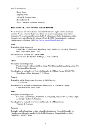 Anexo 10. Agradecimentos CIF
Robin Room
Angela Roberts
Michael F. Schuntermann
Robert Trotter II
David Thompson (consultor editorial)
Tradução da CIF nos idiomas oficiais da OMS
A CIF foi revista em vários idiomas considerando apenas o inglês como o idioma de
trabalho. A parte essencial do processo de revisão consistiu na tradução e na análise
linguística. Os seguintes colaboradores da OMS lideraram o trabalho de tradução, análise
linguística e revisão editorial dos idiomas oficiais da OMS. Outras traduções podem ser
encontradas no website da OMS: http://www.who.int/classification/icf .
Árabe
Tradução e análise linguística:
Adel Chaker, Ridha Limem, Najeh Daly, Hayet Baachaoui, Amor Haji, Mohamed
Daly, Jamil Taktak, Saïda Douki.
Revisão editorial realizada por OMS/EMRO:
Kassem Sara, M. Haytham Al Khayat, Abdel Aziz Saleh
Chinês
Tradução e análise linguística:
Qiu Zhuoying (coordenador), Hong Dong. Zhao Shuying, Li Jing, Zhang Aimin, Wu
Xianguang, Zhou Xiaonan.
Revisão editorial realizada pelo Centro Colaborador da OMS na China e OMS/WPRO:
Dong Jingwu, Zhou Xiaonan e Y. C. Chong.
Francês
Tradução e análise linguística realizadas pela OMS Genebra:
Pierre Lewalle
Revisão editorial realizada pelos Centros Colaboradores na França e no Canadá:
Catherine Barral e Janice Miller
Russo
Tradução e análise linguística:
G. Shostka (coordenador), Vladimir Y. Ryasnyansky, Alexander V. Kvashin, Sergey
A. matveev, Aleksey A. Galianov.
Revisão editorial realizada pelo Centro Colaborador da OMS na Rússia:
Vladimir K. Ovcharov
Espanhol
Tradução, análise linguística, revisão editorial realizadas pelo Centro Colaborador em
Espanha em colaboração com La Red de Habla Hispana en Discapacidades (A Rede
Espanhola) e a OMS/PAHO:
228
 